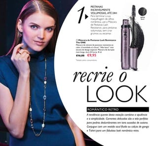 30722
Black
3072230722
86
ቢ Máscara de Pestanas Lash Resistance
The ONE
Máscara de volume de pestanas resistente ao
calor, à humidade e à chuva**
. Não lasca**
com
escova de design especial. Máscara de duração
mais longa, dura 24 horas. 8 ml.
€16,00 €9,95
PESTANAS
INCRIVELMENTE
VOLUMOSAS, ATÉ 24H
Para terminar a sua
maquilhagem de olhos
romântica, use a Máscara
de Pestanas Lash
Resistance, para pestanas
volumosas, sem criar
grumos ou escamar.
ቢ
A tendência quente desta estação combina a opulência
e a simplicidade. Correntes delicadas são a tela perfeita
para pedras deslumbrantes em tons ousados de outono.
Conjugue com um vestido azul ﬂuido ou calças de ganga
e T-shirt para um fabuloso look romântico retro.
ROMÂNTICO RETRO
1
recrie o
LOOK
*
Testado pelos consumidores
 