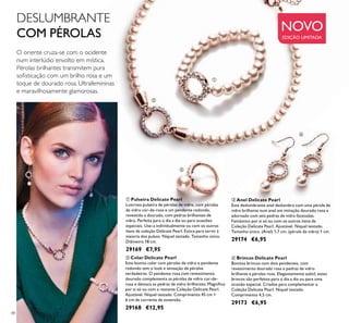 88
ባ Colar Delicate Pearl
Este bonito colar com pérolas de vidro e pendente
redondo tem o look e sensação de pérolas
verdadeiras. O pendente rosa com revestimento
dourado complementa as pérolas de vidro cor-de-
rosa e destaca as pedras de vidro brilhantes. Magníﬁco
por si só ou com a restante Coleção Delicate Pearl.
Ajustável. Níquel testado. Comprimento 45 cm +
6 cm de corrente de extensão.
29168 €12,95
ቢ Pulseira Delicate Pearl
Lustrosa pulseira de pérolas de vidro, com pérolas
de vidro cor-de-rosa e um pendente redondo,
revestido a dourado, com pedras brilhantes de
vidro. Perfeita para o dia a dia ou para ocasiões
especiais. Use-a individualmente ou com os outros
itens da coleção Delicate Pearl. Estica para servir à
maioria dos pulsos. Níquel testado. Tamanho único.
Diâmetro 18 cm.
29169 €7,95
ብ Brincos Delicate Pearl
Bonitos brincos com dois pendentes, com
revestimento dourado rosa e pedras de vidro
brilhante e pérolas rosa. Elegantemente subtil, estes
brincos são perfeitos para o dia a dia ou para uma
ocasião especial. Criados para complementar a
Coleção Delicate Pearl. Níquel testado.
Comprimento 4,5 cm.
29173 €6,95
ቤ Anel Delicate Pearl
Este deslumbrante anel deslumbra com uma pérola de
vidro brilhante num anel em imitação dourado rosa e
adornado com seis pedras de vidro facetadas.
Fantástico por si só ou com os outros itens da
Coleção Delicate Pearl. Ajustável. Níquel testado.
Tamanho único. (Anel) 1,7 cm, (pérola de vidro) 1 cm.
29174 €6,95
O oriente cruza-se com o ocidente
num interlúdio envolto em mística.
Pérolas brilhantes transmitem pura
soﬁsticação com um brilho rosa e um
toque de dourado rosa. Ultrafemininas
e maravilhosamente glamorosas.
DESLUMBRANTE
COM PÉROLAS
NOVO
EDIÇÃO LIMITADA
ባ
ብ
ቤ
ቢ
 