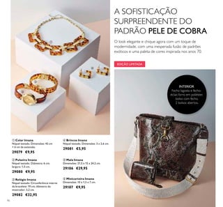 EDIÇÃO LIMITADA
90
ብ Brincos Imana
Níquel testado. Dimensões: 3 x 2,6 cm.
29081 €5,95
ቢ Colar Imana
Níquel testado. Dimensões: 45 cm
+ 6 cm de extensão.
29079 €9,95
ባ Pulseira Imana
Níquel testado. Diâmetro: 6 cm;
largura: 1,5 cm.
29080 €9,95
ቤ Relógio Imana
Níquel testado. Circunferência interna
da bracelete: 19 cm; diâmetro do
mostrador: 3,2 cm.
29082 €32,95
ቦ Mala Imana
Dimensões: 21,5 x 15 x 24,2 cm.
29106 €29,95
ቧ Minicarteira Imana
Dimensões: 10 x 1,5 x 7 cm.
29107 €9,95
INTERIOR
Fecho lagosta e fecho-
éclair, forro em poliéster,
bolso com fecho,
2 bolsos abertos.
ቢ
ባ
ቤ
ብ
ቦ
ቧ
A SOFISTICAÇÃO
SURPREENDENTE DO
PADRÃO PELE DE COBRA
O look elegante e chique agora com um toque de
modernidade, com uma inesperada fusão de padrões
exóticos e uma paleta de cores inspirada nos anos 70.
 