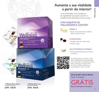 95
WELLNESS
SINTA-SE BEM. PAGUE MENOS.
Cada 4º produto
GRÁTISPeça mais informações ao seu Assessor
ቢ WellnessPack woman
Contém 21 saquetas.
22791 €30,95
ባ WellnessPack man
Contém 21 saquetas.
22793 €30,95
Uma combinação única e poderosa
de ingredientes que ajuda a prevenir o
envelhecimento prematuro do seu corpo.
Aumente a sua vitalidade
a partir do interior!
ÓMEGA 3
• Apoia o funcionamento do cérebro,
olhos e sistema nervoso
MULTIVITAMÍNICO E MINERAL
• Fórmulas personalizadas para homens
e mulheres
UMA SAQUETA DE
WELLNESSPACK CONTÉM
ASTAXANTINA
• Protege a pele dos radicais livres
• Reduz as rugas
ቢ
ባ
Este QR-code permite visualizar o vídeo
sobre o WellnessPack, onde poderá obter
toda a informação e clariﬁcação de dúvidas
sobre o produto com maior sucesso
de vendas na Oriﬂame. Não perca a
oportunidade de mudar a sua vida!
 