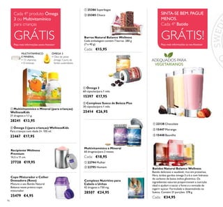 ADEQUADOS PARA
VEGETARIANOS
96
Cada 4º produto Ómega
3 ou Multivitamínico
para crianças
GRÁTISPeça mais informações aoseu Assessor
SINTA-SE BEM. PAGUE
MENOS.
Cada 4º Batido
GRÁTIS!Peça mais informações ao seu Assessor
ቢ 25386 Superbagas
ባ 25385 Choco
Barras Natural Balance Wellness
Cada embalagem contém 7 barras. 280 g
(7 x 40 g).
Cada: €15,95
ቢ Ómega 3
60 cápsulas/para 1 mês
15397 €17,95
Multivitamínico e Mineral
60 drageias/para 2 meses.
Cada: €18,95
ቢ 22794 Mulher
ባ Complexo Sueco de Beleza Plus
30 cápsulas/para 1 mês
25414 €26,95
ባ 22795 Homem Batidos Natural Balance Wellness
Batido delicioso e saudável, rico em proteínas,
ﬁbra, ácidos gordos ómega 3 e 6 e com hidratos
de carbono de baixo índice glicémico. Os
ingredientes naturais proporcionam a nutrição
ideal e ajudam a saciar a fome e a vontade de
ingerir açúcar. Formulado e desenvolvido na
Suécia. Contém 21 porções. 378 g.
Cada: €34,95
ባ 15447 Morango
ቤ 15448 Baunilha
ቢ 22138 Chocolate
Copo Misturador e Colher
Doseadora (Roxo)
Misture o seu Batido Natural
Balance neste prático copo
misturador.
25479 €4,95
Complexo Nutritivo para
Cabelo e Unhas
42 drageias x 730 mg.
28507 €24,95
ቢ Multivitamínico e Mineral (para crianças)
WellnessKids
21 drageias x 1,1 g.
28241 €13,95
ባ Ómega 3 (para crianças) WellnessKids
Para crianças com idade 3+. 105 ml.
22467 €17,95
Recipiente Wellness
Premium
14,5 x 11 cm.
27728 €19,95
ÓMEGA 3
• Óleo de peixe
ómega 3 puro, de
fontes sustentáveis
MULTIVITAMÍNICO
E MINERAL
• 13 vitaminas
• 8 minerais
ቢ
ባ
ቢ
ባ
ቢ
ባ
ቢ ባ
ቢ
ቤ
ባ
 