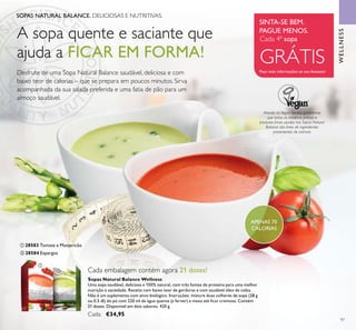 WELLNESS
97
ቢ 28583 Tomate e Manjericão
ባ 28584 Espargos
SOPAS NATURAL BALANCE. DELICIOSAS E NUTRITIVAS.
SINTA-SE BEM.
PAGUE MENOS.
Peça mais informações ao seu Assessor
Cada 4ª sopa
GRÁTIS
APENAS 70
CALORIAS
Através da Vegan Society, garantimos
que todas as matérias primas e
produtos ﬁnais usados nas Sopas Natural
Balance são livres de ingredientes
provenientes de animais.
Sopas Natural Balance Wellness
Uma sopa saudável, deliciosa e 100% natural, com três fontes de proteína para uma melhor
nutrição e saciedade. Receita com baixo teor de gorduras e com saudável óleo de colza.
Não é um suplemento com ativo biológico. Instruções: misture duas colheres de sopa (28 g
ou 0.5 dl) do pó com 220 ml de água quente (a ferver) e mexa até ﬁcar cremosa. Contém
21 doses. Disponível em dois sabores. 420 g.
Cada: €34,95
Cada embalagem contém agora 21 doses!
ቢ
ባ
A sopa quente e saciante que
ajuda a FICAR EM FORMA!
Desfrute de uma Sopa Natural Balance saudável, deliciosa e com
baixo teor de calorias – que se prepara em poucos minutos. Sirva
acompanhada da sua salada preferida e uma fatia de pão para um
almoço saudável.
 