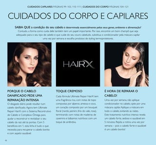 98
CUIDADOS DO CORPO E CAPILARES
CUIDADOS CAPILARES PÁGINAS 99–103, 110–111 | CUIDADOS DO CORPO PÁGINAS 104–121
SABIA QUE a condição do seu cabelo é determinada essencialmente pelos seus genes, ambiente e alimentação?
Contudo, a forma como cuida dele também tem um papel importante. Por isso, encontre um bom champô que seja
adequado para o seu tipo de cabelo e que cuide do seu couro cabeludo, substitua o condicionador pela máscara capilar
uma vez por semana e escolha produtos de styling termoprotetores.
É HORA DE REPARAR O
CABELO!
Uma vez por semana, não aplique
condicionador no cabelo, opte por uma
máscara capilar.Aplique a máscara em
todo o cabelo, evitando as raízes.
Este tratamento nutritivo intenso revela
um cabelo forte, sedoso e saudável em
5 minutos. Repita a rotina uma vez por
semana – pois o cabelo forte e saudável
é um cabelo bonito!
PORQUE O CABELO
DANIFICADO PEDE UMA
REPARAÇÃO INTENSA
O desgaste diário pode resultar num
cabelo daniﬁcado. Agora tem Ultimate
Repair HairX com o Sistema Recontrutivo
de Cabelo e Complexo Ómega para
ajudar a reconstruir e revitalizar o seu
cabelo da raiz até às pontas. Com 5
benefícios em 1, esta linha é tudo o que
necessita para recuperar o cabelo bonito
e com aspeto saudável.
TOQUE CREMOSO
Cada fórmula Ultimate Repair HairX tem
uma fragrância rica, com notas de topo
compostas por alperce, ameixa e coco,
um coração composto por um bouquet
ﬂoral (nardo, jasmim, lírio do vale, rosa),
terminando com notas de madeiras de
caxemira e bálsamos nutritivos com um
toque de amêndoa.
 