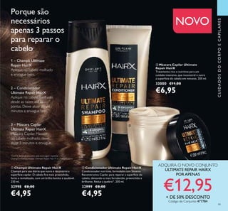 99
ቤ Máscara Capilar Ultimate
Repair HairX
Tratamento rico e nutritivo para um
cuidado intensivo, que reconstrói e nutre
a superfície do cabelo em minutos. 200 ml.
33000 €11,00
€6,95
Porque são
necessários
apenas 3 passos
para reparar o
cabelo
1 – Champô Ultimate
Repair HairX
Aplique no cabelo molhado
e enxague bem.
2 – Condicionador
Ultimate Repair HairX
Aplique no cabelo molhado
desde as raízes até às
pontas. Deixe atuar alguns
minutos e enxague bem.
3 – Máscara Capilar
Ultimate Repair HairX
Máscara Capilar. Massaje
no cabelo molhado, deixe
atuar 5 minutos e enxague.
ቢ Champô Ultimate Repair HairX
Champô para uso diário que nutre e reconstrói a
superfície capilar. O cabelo ﬁca mais preenchido,
forte e revitalizado, com um brilho bonito e saudável.
250 ml.
32998 €8,00
€4,95
ባ Condicionador Ultimate Repair HairX
Condicionador nutritivo, formulado com Sistema
Reconstrutivo Capilar para reparar a superfície do
cabelo, deixando-o mais fortalecido, preenchido e
brilhante. Reduz a quebra†1
. 200 ml.
32999 €8,00
€4,95
NOVO
CUIDADOSDOCORPOECAPILARES
ADQUIRA O NOVO CONJUNTO
ULTIMATE REPAIR HAIRX
PORAPENAS
€12,95+ DE 50% DESCONTO
Código de Conjunto 477784
ቢ
ባ
ቤ
*
Contra danos provocados pela escovagem repetida –
Champô e Condicionador Ultimate Repair Hair X vs. champô básico
 