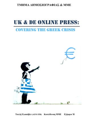 UK & DE ONLINE PRESS:
COVERING THE GREEK CRISIS
ΤΜΗΜΑ ΔΗΜΟΣΙΟΓΡΑΦΙΑΣ & ΜΜΕ
Τουλή Ελισσάβετ (ΑΕΜ 1558) Κατεύθυνση ΜΜΕ Εξάμηνο Ή
 