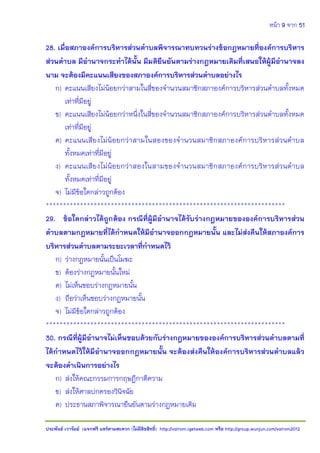 หน้า 9 จาก 51
ประพันธ์ เวารัมย์ (แจกฟรี แชร์ตามสะดวก (ไม่มีลิขสิทธิ์) http://valrom.igetweb.com หรือ http://group.wunjun.com/valrom2012
28. เมื่อสภาองค์การบริหารส่วนตาบลพิจารณาทบทวนร่างข้อกฎหมายที่องค์การบริหาร
ส่วนตาบล มีอานาจกระทาได้นั้น มีมติยืนยันตามร่างกฎหมายเดิมที่เสนอให้ผู้มีอานาจลง
นาม จะต้องมีคะแนนเสียงของสภาองค์การบริหารส่วนตาบลอย่างไร
ก) คะแนนเสียงไม่น้อยกว่าสามในสี่ของจานวนสมาชิกสภาองค์การบริหารส่วนตาบลทั้งหมด
เท่าที่มีอยู่
ข) คะแนนเสียงไม่น้อยกว่าหนึ่งในสี่ของจานวนสมาชิกสภาองค์การบริหารส่วนตาบลทั้งหมด
เท่าที่มีอยู่
ค) คะแนนเสียงไม่น้อยกว่าสามในสองของจานวนสมาชิกสภาองค์การบริหารส่วนตาบล
ทั้งหมดเท่าที่มีอยู่
ง) คะแนนเสียงไม่น้อยกว่าสองในสามของจานวนสมาชิกสภาองค์การบริหารส่วนตาบล
ทั้งหมดเท่าที่มีอยู่
จ) ไม่มีข้อใดกล่าวถูกต้อง
**********************************************************************
29. ข้อใดกล่าวได้ถูกต้อง กรณีที่ผู้มีอานาจได้รับร่างกฎหมายขององค์การบริหารส่วน
ตาบลตามกฎหมายที่ได้กาหนดให้มีอานาจออกกฎหมายนั้น และไม่ส่งคืนให้สภาองค์การ
บริหารส่วนตาบลตามระยะเวลาที่กาหนดไว้
ก) ร่างกฎหมายนั้นเป็นโมฆะ
ข) ต้องร่างกฎหมายนั้นใหม่
ค) ไม่เห็นชอบร่างกฎหมายนั้น
ง) ถือว่าเห็นชอบร่างกฎหมายนั้น
จ) ไม่มีข้อใดกล่าวถูกต้อง
**********************************************************************
30. กรณีที่ผู้มีอานาจไม่เห็นชอบด้วยกับร่างกฎหมายขององค์การบริหารส่วนตาบลตามที่
ได้กาหนดไว้ให้มีอานาจออกกฎหมายนั้น จะต้องส่งคืนให้องค์การบริหารส่วนตาบลแล้ว
จะต้องดาเนินการอย่างไร
ก) ส่งให้คณะกรรมการกฤษฎีกาตีความ
ข) ส่งให้ศาลปกครองวินิจฉัย
ค) ประธานสภาพิจารณายืนยันตามร่างกฎหมายเดิม
 