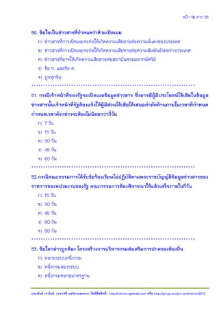 หน้า 16 จาก 51
ประพันธ์ เวารัมย์ (แจกฟรี แชร์ตามสะดวก (ไม่มีลิขสิทธิ์) http://valrom.igetweb.com หรือ http://group.wunjun.com/valrom2012
50. ข้อใดเป็นข่าวสารที่กาหนดว่าห้ามเปิดเผย
ก) ข่าวสารที่การเปิดเผยจะก่อให้เกิดความเสียหายต่อความมั่นคงของประเทศ
ข) ข่าวสารที่การเปิดเผยจะก่อให้เกิดความเสียหายต่อความสัมพันธ์ระหว่างประเทศ
ค) ข่าวสารที่อาจให้เกิดความเสียหายต่อสถาบันพระมหากษัตริย์
ง) ข้อ ก. และข้อ ค.
จ) ถูกทุกข้อ
**********************************************************************
51. กรณีเจ้าหน้าที่ของรัฐจะเปิดเผยข้อมูลข่าวสาร ซึ่งอาจมีผู้มีประโยชน์ได้เสียในข้อมูล
ข่าวสารนั้นเจ้าหน้าที่รัฐต้องแจ้งให้ผู้มีส่วนได้เสียได้เสนอคาคัดค้านภายในเวลาที่กาหนด
กาหนดเวลาดังกล่าวจะต้องไม่น้อยกว่ากี่วัน
ก) 7 วัน
ข) 15 วัน
ค) 30 วัน
ง) 45 วัน
จ) 60 วัน
**********************************************************************
52.กรณีคณะกรรมการได้รับข้อร้องเรียนไม่ปฏิบัติตามพระราชบัญญัติข้อมูลข่าวสารของ
ราชการของหน่วยงานของรัฐ คณะกรรมการต้องพิจารณาให้แล้วเสร็จภายในกี่วัน
ก) 15 วัน
ข) 30 วัน
ค) 45 วัน
ง) 60 วัน
จ) 90 วัน
**********************************************************************
53. ข้อใดกล่าวถูกต้อง โครงสร้างการบริหารกรมส่งเสริมการปกครองท้องถิ่น
ก) หลายระบบหนึ่งกรม
ข) หนึ่งกรมสองระบบ
ค) หนึ่งกรมหลายมาตรฐาน
 