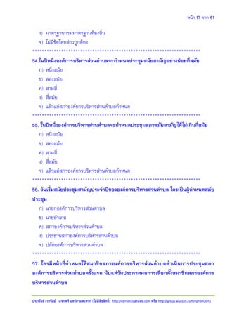 หน้า 17 จาก 51
ประพันธ์ เวารัมย์ (แจกฟรี แชร์ตามสะดวก (ไม่มีลิขสิทธิ์) http://valrom.igetweb.com หรือ http://group.wunjun.com/valrom2012
ง) มาตรฐานกรมมาตรฐานท้องถิ่น
จ) ไม่มีข้อใดกล่าวถูกต้อง
**********************************************************************
54.ในปีหนึ่งองค์การบริหารส่วนตาบลจะกาหนดประชุมสมัยสามัญอย่างน้อยกี่สมัย
ก) หนึ่งสมัย
ข) สองสมัย
ค) สามสี่
ง) สี่สมัย
จ) แล้วแต่สภาองค์การบริหารส่วนตาบลกาหนด
**********************************************************************
55. ในปีหนึ่งองค์การบริหารส่วนตาบลจะกาหนดประชุมสภาสมัยสามัญได้ไม่เกินกี่สมัย
ก) หนึ่งสมัย
ข) สองสมัย
ค) สามสี่
ง) สี่สมัย
จ) แล้วแต่สภาองค์การบริหารส่วนตาบลกาหนด
**********************************************************************
56. วันเริ่มสมัยประชุมสามัญประจาปีขององค์การบริหารส่วนตาบล ใครเป็นผู้กาหนดสมัย
ประชุม
ก) นายกองค์การบริหารส่วนตาบล
ข) นายอาเภอ
ค) สภาองค์การบริหารส่วนตาบล
ง) ประธานสภาองค์การบริหารส่วนตาบล
จ) ปลัดองค์การบริหารส่วนตาบล
**********************************************************************
57. ใครมีหน้าที่กาหนดให้สมาชิกสภาองค์การบริหารส่วนตาบลดาเนินการประชุมสภา
องค์การบริหารส่วนตาบลครั้งแรก นับแต่วันประกาศผลการเลือกตั้งสมาชิกสภาองค์การ
บริหารส่วนตาบล
 