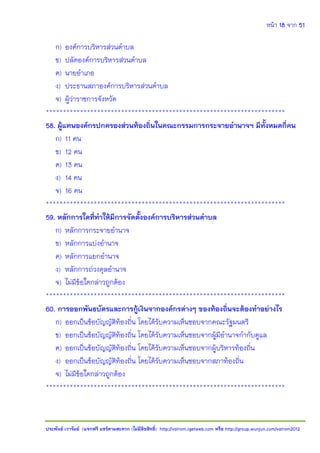 หน้า 18 จาก 51
ประพันธ์ เวารัมย์ (แจกฟรี แชร์ตามสะดวก (ไม่มีลิขสิทธิ์) http://valrom.igetweb.com หรือ http://group.wunjun.com/valrom2012
ก) องค์การบริหารส่วนตาบล
ข) ปลัดองค์การบริหารส่วนตาบล
ค) นายอาเภอ
ง) ประธานสภาองค์การบริหารส่วนตาบล
จ) ผู้ว่าราชการจังหวัด
**********************************************************************
58. ผู้แทนองค์กรปกครองส่วนท้องถิ่นในคณะกรรมการกระจายอานาจฯ มีทั้งหมดกี่คน
ก) 11 คน
ข) 12 คน
ค) 13 คน
ง) 14 คน
จ) 16 คน
**********************************************************************
59. หลักการใดที่ทาให้มีการจัดตั้งองค์การบริหารส่วนตาบล
ก) หลักการกระจายอานาจ
ข) หลักการแบ่งอานาจ
ค) หลักการแยกอานาจ
ง) หลักการถ่วงดุลอานาจ
จ) ไม่มีข้อใดกล่าวถูกต้อง
**********************************************************************
60. การออกพันธบัตรและการกู้เงินจากองค์กรต่างๆ ของท้องถิ่นจะต้องทาอย่างไร
ก) ออกเป็นข้อบัญญัติท้องถิ่น โดยได้รับความเห็นชอบจากคณะรัฐมนตรี
ข) ออกเป็นข้อบัญญัติท้องถิ่น โดยได้รับความเห็นชอบจากผู้มีอานาจกากับดูแล
ค) ออกเป็นข้อบัญญัติท้องถิ่น โดยได้รับความเห็นชอบจากผู้บริหารท้องถิ่น
ง) ออกเป็นข้อบัญญัติท้องถิ่น โดยได้รับความเห็นชอบจากสภาท้องถิ่น
จ) ไม่มีข้อใดกล่าวถูกต้อง
**********************************************************************
 
