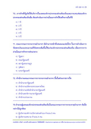 หน้า 22 จาก 51
ประพันธ์ เวารัมย์ (แจกฟรี แชร์ตามสะดวก (ไม่มีลิขสิทธิ์) http://valrom.igetweb.com หรือ http://group.wunjun.com/valrom2012
70. ภารกิจที่รัฐจัดให้บริการในเขตองค์กรปกครองส่วนท้องถิ่นและกระทบต่อองค์กร
ปกครองส่วนท้องถิ่นอื่น ต้องดาเนินการถ่ายโอนภารกิจให้เสร็จภายในกี่ปี
ก) 1 ปี
ข) 2 ปี
ค) 3 ปี
ง) 4 ปี
จ) 5 ปี
**********************************************************************
71. คณะกรรมการกระจายอานาจฯ มีอานาจหน้าที่เสนอแนะต่อใคร ในการดาเนินการ
จัดสรรเงินงบประมาณที่จัดสรรเพิ่มขึ้นให้แก่องค์กรปกครองส่วนท้องถิ่น เนื่องจากการ
ถ่ายโอนภารกิจจากส่วนกลาง
ก) รัฐสภา
ข) คณะรัฐมนตรี
ค) สภาผู้แทนราษฎร
ง) วุฒิสภา
จ) นายกรัฐมนตรี
**********************************************************************
72. สานักงานคณะกรรมการการกระจายอานาจฯ ขึ้นในส่วนราชการใด
ก) สานักนายกรัฐมนตรี
ข) สานักงานปลัดกระทรวงมหาดไทย
ค) สานักงานปลัดสานักนายกรัฐมนตรี
ง) สานักเลขาธิการนายกรัฐมนตรี
จ) สานักงบประมาณ
**********************************************************************
73.จานวนผู้แทนองค์กรปกครองส่วนท้องถิ่นในคณะกรรมการการกระจายอานาจฯ ข้อใด
กล่าวไม่ถูกต้อง
ก) ผู้บริหารองค์การบริหารส่วนตาบล จานวน 5 คน
ข) ผู้บริหารเทศบาล จานวน 3 คน
 