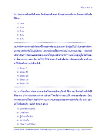 หน้า 24 จาก 51
ประพันธ์ เวารัมย์ (แจกฟรี แชร์ตามสะดวก (ไม่มีลิขสิทธิ์) http://valrom.igetweb.com หรือ http://group.wunjun.com/valrom2012
77. ประชากรเกินหนึ่งล้านคน ไม่เกินสองล้านคน มีรองนายกองค์การบริหารส่วนจังหวัด
ได้กี่คน
ก) 1 คน
ข) 2 คน
ค) 3 คน
ง) 4 คน
จ) 5 คน
**********************************************************************
78.คาสั่งทางปกครองที่กาหนดให้กระทาหรือละเว้นกระทา ถ้าผู้อยู่ในบังคับของคาสั่งทาง
ปกครองฝ่าฝืนหรือไม่ปฏิบัติตาม เจ้าหน้าที่อาจใช้มาตรการบังคับทางปกครอง เจ้าหน้าที่
เข้าดาเนินการด้วยตนเองหรือมอบหมายให้บุคคลอื่นกระทาการแทนโดยผู้อยู่ในบังคับของ
คาสั่งทางปกครองจะต้องชดใช้ค่าใช้จ่ายและเงินเพิ่มในอัตราร้อยละเท่าใด ต่อปีของ
ค่าใช้จ่ายดังกล่าวแก่เจ้าหน้าที่
ก) ร้อยละ 5
ข) ร้อยละ 10
ค) ร้อยละ 20
ง) ร้อยละ 25
จ) ร้อยละ 30
**********************************************************************
79. การโอนเงินงบประมาณรายจ่ายในหมวดค่าครุภัณฑ์ ที่ดิน และสิ่งก่อสร้างที่ทาให้
ลักษณะ ปริมาณและคุณภาพเปลี่ยน ใครมีอานาจอนุมัติ ตามระเบียบระเบียบ
กระทรวงมหาดไทยว่าด้วยวิธีการงบประมาณขององค์กรปกครองส่วนท้องถิ่น พ.ศ. 2541
แก้ไขเพิ่มเติมถึง (ฉบับที่ 3) พ.ศ. 2543
ก) ผู้ว่าราชการจังหวัด
ข) นายอาเภอ
ค) ผู้บริหารท้องถิ่น
ง) สภาท้องถิ่น
จ) กระทรวงมหาดไทย
 