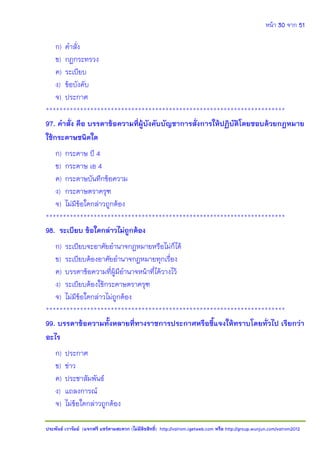 หน้า 30 จาก 51
ประพันธ์ เวารัมย์ (แจกฟรี แชร์ตามสะดวก (ไม่มีลิขสิทธิ์) http://valrom.igetweb.com หรือ http://group.wunjun.com/valrom2012
ก) คาสั่ง
ข) กฎกระทรวง
ค) ระเบียบ
ง) ข้อบังคับ
จ) ประกาศ
**********************************************************************
97. คาสั่ง คือ บรรดาข้อความที่ผู้บังคับบัญชาการสั่งการให้ปฏิบัติโดยชอบด้วยกฎหมาย
ใช้กระดาษชนิดใด
ก) กระดาษ บี 4
ข) กระดาษ เอ 4
ค) กระดาษบันทึกข้อความ
ง) กระดาษตราครุฑ
จ) ไม่มีข้อใดกล่าวถูกต้อง
**********************************************************************
98. ระเบียบ ข้อใดกล่าวไม่ถูกต้อง
ก) ระเบียบจะอาศัยอานาจกฎหมายหรือไม่ก็ได้
ข) ระเบียบต้องอาศัยอานาจกฎหมายทุกเรื่อง
ค) บรรดาข้อความที่ผู้มีอานาจหน้าที่ได้วางไว้
ง) ระเบียบต้องใช้กระดาษตราครุฑ
จ) ไม่มีข้อใดกล่าวไม่ถูกต้อง
**********************************************************************
99. บรรดาข้อความทั้งหลายที่ทางราชการประกาศหรือชี้แจงให้ทราบโดยทั่วไป เรียกว่า
อะไร
ก) ประกาศ
ข) ข่าว
ค) ประชาสัมพันธ์
ง) แถลงการณ์
จ) ไม่ข้อใดกล่าวถูกต้อง
 