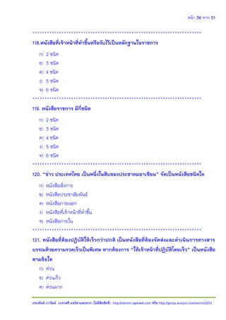 หน้า 36 จาก 51
ประพันธ์ เวารัมย์ (แจกฟรี แชร์ตามสะดวก (ไม่มีลิขสิทธิ์) http://valrom.igetweb.com หรือ http://group.wunjun.com/valrom2012
**********************************************************************
118.หนังสือที่เจ้าหน้าที่ทาขึ้นหรือรับไว้เป็นหลักฐานในราชการ
ก) 2 ชนิด
ข) 3 ชนิด
ค) 4 ชนิด
ง) 5 ชนิด
จ) 6 ชนิด
**********************************************************************
119. หนังสือราชการ มีกี่ชนิด
ก) 2 ชนิด
ข) 3 ชนิด
ค) 4 ชนิด
ง) 5 ชนิด
จ) 6 ชนิด
**********************************************************************
120. “ข่าว ประเทศไทย เป็นหนึ่งในสิบของประชาคมอาเซียน” จัดเป็นหนังสือชนิดใด
ก) หนังสือสั่งการ
ข) หนังสือประชาสัมพันธ์
ค) หนังสือภายนอก
ง) หนังสือที่เจ้าหน้าที่ทาขึ้น
จ) หนังสือภายใน
**********************************************************************
121. หนังสือที่ต้องปฏิบัติให้เร็วกว่าปกติ เป็นหนังสือที่ต้องจัดส่งและดาเนินการทางสาร
บรรณด้วยความรวดเร็วเป็นพิเศษ หากต้องการ “ให้เจ้าหน้าที่ปฏิบัติโดยเร็ว” เป็นหนังสือ
ตามข้อใด
ก) ด่วน
ข) ด่วนเร็ว
ค) ด่วนมาก
 