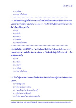 หน้า 37 จาก 51
ประพันธ์ เวารัมย์ (แจกฟรี แชร์ตามสะดวก (ไม่มีลิขสิทธิ์) http://valrom.igetweb.com หรือ http://group.wunjun.com/valrom2012
ง) ด่วนที่สุด
จ) ด่วนภายในกาหนด
**********************************************************************
122.หนังสือที่ต้องปฏิบัติให้เร็วกว่าปกติ เป็นหนังสือที่ต้องจัดส่งและดาเนินการทางสาร
บรรณด้วยความรวดเร็วเป็นพิเศษ หากต้องการ “ให้เจ้าหน้าที่ปฏิบัติในทันทีที่ได้รับหนังสือ
นั้น” เป็นหนังสือตามข้อใด
ก) ด่วน
ข) ด่วนเร็ว
ค) ด่วนมาก
ง) ด่วนที่สุด
จ) ด่วนภายในกาหนด
**********************************************************************
123.หนังสือที่ต้องปฏิบัติให้เร็วกว่าปกติ เป็นหนังสือที่ต้องจัดส่งและดาเนินการทางสาร
บรรณด้วยความรวดเร็วเป็นพิเศษ หากต้องการ “ให้เจ้าหน้าที่ปฏิบัติเร็วกว่าปกติ” เป็น
หนังสือตามข้อใด
ก) ด่วน
ข) ด่วนเร็ว
ค) ด่วนมาก
ง) ด่วนที่สุด
จ) ด่วนภายในกาหนด
**********************************************************************
124.ใครเป็นผู้อานาจดาเนินการแก้ไขเพิ่มเติมระเบียบสานักนายกรัฐมนตรี ว่าด้วยงานสาร
บรรณฯ
ก) นายกรัฐมนตรี
ข) ปลัดกระทรวงมหาดไทย
ค) รัฐมนตรีประจาสานักนายกรัฐมนตรี
ง) ปลัดสานักนายกรัฐมนตรี
จ) อธิบดีกรมส่งเสริมการปกครองท้องถิ่น
 