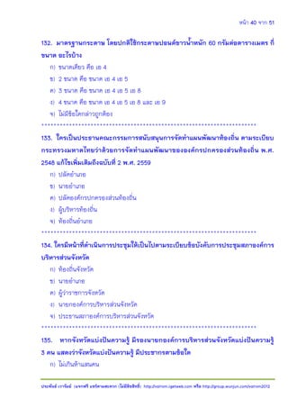 หน้า 40 จาก 51
ประพันธ์ เวารัมย์ (แจกฟรี แชร์ตามสะดวก (ไม่มีลิขสิทธิ์) http://valrom.igetweb.com หรือ http://group.wunjun.com/valrom2012
132. มาตรฐานกระดาษ โดยปกติใช้กระดาษปอนด์ขาวน้าหนัก 60 กรัมต่อตารางเมตร กี่
ขนาด อะไรบ้าง
ก) ขนาดเดียว คือ เอ 4
ข) 2 ขนาด คือ ขนาด เอ 4 เอ 5
ค) 3 ขนาด คือ ขนาด เอ 4 เอ 5 เอ 8
ง) 4 ขนาด คือ ขนาด เอ 4 เอ 5 เอ 8 และ เอ 9
จ) ไม่มีข้อใดกล่าวถูกต้อง
**********************************************************************
133. ใครเป็นประธานคณะกรรมการสนับสนุนการจัดทาแผนพัฒนาท้องถิ่น ตามระเบียบ
กระทรวงมหาดไทยว่าด้วยการจัดทาแผนพัฒนาขององค์กรปกครองส่วนท้องถิ่น พ.ศ.
2548 แก้ไขเพิ่มเติมถึงฉบับที่ 2 พ.ศ. 2559
ก) ปลัดอาเภอ
ข) นายอาเภอ
ค) ปลัดองค์กรปกครองส่วนท้องถิ่น
ง) ผู้บริหารท้องถิ่น
จ) ท้องถิ่นอาเภอ
**********************************************************************
134. ใครมีหน้าที่ดาเนินการประชุมให้เป็นไปตามระเบียบข้อบังคับการประชุมสภาองค์การ
บริหารส่วนจังหวัด
ก) ท้องถิ่นจังหวัด
ข) นายอาเภอ
ค) ผู้ว่าราชการจังหวัด
ง) นายกองค์การบริหารส่วนจังหวัด
จ) ประธานสภาองค์การบริหารส่วนจังหวัด
**********************************************************************
135. หากจังหวัดแบ่งปันความรู้ มีรองนายกองค์การบริหารส่วนจังหวัดแบ่งปันความรู้
3 คน แสดงว่าจังหวัดแบ่งปันความรู้ มีประชากรตามข้อใด
ก) ไม่เกินห้าแสนคน
 