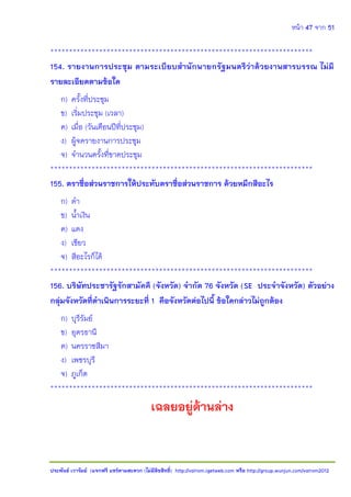 หน้า 47 จาก 51
ประพันธ์ เวารัมย์ (แจกฟรี แชร์ตามสะดวก (ไม่มีลิขสิทธิ์) http://valrom.igetweb.com หรือ http://group.wunjun.com/valrom2012
**********************************************************************
154. รายงานการประชุม ตามระเบียบสานักนายกรัฐมนตรีว่าด้วยงานสารบรรณ ไม่มี
รายละเอียดตามข้อใด
ก) ครั้งที่ประชุม
ข) เริ่มประชุม (เวลา)
ค) เมื่อ (วันเดือนปีที่ประชุม)
ง) ผู้จดรายงานการประชุม
จ) จานวนครั้งที่ขาดประชุม
**********************************************************************
155. ตราชื่อส่วนราชการให้ประทับตราชื่อส่วนราชการ ด้วยหมึกสีอะไร
ก) ดา
ข) น้าเงิน
ค) แดง
ง) เขียว
จ) สีอะไรก็ได้
**********************************************************************
156. บริษัทประชารัฐรักสามัคคี (จังหวัด) จากัด 76 จังหวัด (SE ประจาจังหวัด) ตัวอย่าง
กลุ่มจังหวัดที่ดาเนินการระยะที่ 1 คือจังหวัดต่อไปนี้ ข้อใดกล่าวไม่ถูกต้อง
ก) บุรีรัมย์
ข) อุดรธานี
ค) นครราชสีมา
ง) เพชรบุรี
จ) ภูเก็ต
**********************************************************************
เฉลยอยู่ด้านล่าง
 