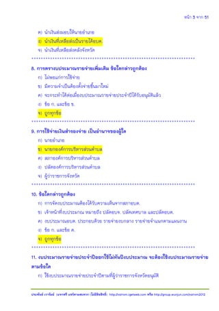 หน้า 3 จาก 51
ประพันธ์ เวารัมย์ (แจกฟรี แชร์ตามสะดวก (ไม่มีลิขสิทธิ์) http://valrom.igetweb.com หรือ http://group.wunjun.com/valrom2012
ค) นาเงินส่งมอบให้นายอาเภอ
ง) นาเงินที่เหลือส่งเป็นรายได้อบต.
จ) นาเงินที่เหลือส่งคลังจังหวัด
**********************************************************************
8. การตรางบประมาณรายจ่ายเพิ่มเติม ข้อใดกล่าวถูกต้อง
ก) ไม่พอแก่การใช้จ่าย
ข) มีความจาเป็นต้องตั้งจ่ายขึ้นมาใหม่
ค) จะกระทาได้ต่อเมื่องบประมาณรายจ่ายประจาปีได้รับอนุมัติแล้ว
ง) ข้อ ก. และข้อ ข.
จ) ถูกทุกข้อ
**********************************************************************
9. การใช้จ่ายเงินสารองจ่าย เป็นอานาจของผู้ใด
ก) นายอาเภอ
ข) นายกองค์การบริหารส่วนตาบล
ค) สภาองค์การบริหารส่วนตาบล
ง) ปลัดองค์การบริหารส่วนตาบล
จ) ผู้ว่าราชการจังหวัด
**********************************************************************
10. ข้อใดกล่าวถูกต้อง
ก) การจัดงบประมาณต้องได้รับความเห็นจากสภาอบต.
ข) เจ้าหน้าที่งบประมาณ หมายถึง ปลัดอบจ. ปลัดเทศบาล และปลัดอบต.
ค) งบประมาณอบต. ประกอบด้วย รายจ่ายงบกลาง รายจ่ายจาแนกตามแผนงาน
ง) ข้อ ก. และข้อ ค.
จ) ถูกทุกข้อ
**********************************************************************
11. งบประมาณรายจ่ายประจาปีออกใช้ไม่ทันปีงบประมาณ จะต้องใช้งบประมาณรายจ่าย
ตามข้อใด
ก) ใช้งบประมาณรายจ่ายประจาปีตามที่ผู้ว่าราชการจังหวัดอนุมัติ
 