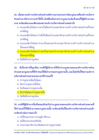 หน้า 9 จาก 51
ประพันธ์ เวารัมย์ (แจกฟรี แชร์ตามสะดวก (ไม่มีลิขสิทธิ์) http://valrom.igetweb.com หรือ http://group.wunjun.com/valrom2012
28. เมื่อสภาองค์การบริหารส่วนตาบลพิจารณาทบทวนร่างข้อกฎหมายที่องค์การบริหาร
ส่วนตาบล มีอานาจกระทาได้นั้น มีมติยืนยันตามร่างกฎหมายเดิมที่เสนอให้ผู้มีอานาจลง
นาม จะต้องมีคะแนนเสียงของสภาองค์การบริหารส่วนตาบลอย่างไร
ก) คะแนนเสียงไม่น้อยกว่าสามในสี่ของจานวนสมาชิกสภาองค์การบริหารส่วนตาบลทั้งหมด
เท่าที่มีอยู่
ข) คะแนนเสียงไม่น้อยกว่าหนึ่งในสี่ของจานวนสมาชิกสภาองค์การบริหารส่วนตาบลทั้งหมด
เท่าที่มีอยู่
ค) คะแนนเสียงไม่น้อยกว่าสามในสองของจานวนสมาชิกสภาองค์การบริหารส่วนตาบล
ทั้งหมดเท่าที่มีอยู่
ง) คะแนนเสียงไม่น้อยกว่าสองในสามของจานวนสมาชิกสภาองค์การบริหารส่วนตาบล
ทั้งหมดเท่าที่มีอยู่
จ) ไม่มีข้อใดกล่าวถูกต้อง
**********************************************************************
29. ข้อใดกล่าวได้ถูกต้อง กรณีที่ผู้มีอานาจได้รับร่างกฎหมายขององค์การบริหารส่วน
ตาบลตามกฎหมายที่ได้กาหนดให้มีอานาจออกกฎหมายนั้น และไม่ส่งคืนให้สภาองค์การ
บริหารส่วนตาบลตามระยะเวลาที่กาหนดไว้
ก) ร่างกฎหมายนั้นเป็นโมฆะ
ข) ต้องร่างกฎหมายนั้นใหม่
ค) ไม่เห็นชอบร่างกฎหมายนั้น
ง) ถือว่าเห็นชอบร่างกฎหมายนั้น
จ) ไม่มีข้อใดกล่าวถูกต้อง
**********************************************************************
30. กรณีที่ผู้มีอานาจไม่เห็นชอบด้วยกับร่างกฎหมายขององค์การบริหารส่วนตาบลตามที่
ได้กาหนดไว้ให้มีอานาจออกกฎหมายนั้น จะต้องส่งคืนให้องค์การบริหารส่วนตาบลแล้ว
จะต้องดาเนินการอย่างไร
ก) ส่งให้คณะกรรมการกฤษฎีกาตีความ
ข) ส่งให้ศาลปกครองวินิจฉัย
ค) ประธานสภาพิจารณายืนยันตามร่างกฎหมายเดิม
 