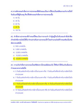 หน้า 13 จาก 51
ประพันธ์ เวารัมย์ (แจกฟรี แชร์ตามสะดวก (ไม่มีลิขสิทธิ์) http://valrom.igetweb.com หรือ http://group.wunjun.com/valrom2012
41.การเพิกถอนคาสั่งทางการปกครองที่มีลักษณะเป็นการให้ประโยชน์ต้องกระทาภายในกี่
วันนับแต่ได้รู้ถึงเหตุ ที่จะให้เพิกถอนคาสั่งทางการปกครองนั้น
ก) 30 วัน
ข) 45 วัน
ค) 60 วัน
ง) 90 วัน
จ) 120 วัน
**********************************************************************
42. คาสั่งทางปกครองที่กาหนดให้ละเว้นการกระทา ถ้าผู้อยู่ในบังคับของคาสั่งฝ่าฝืน
เจ้าหน้าที่อาจบังคับให้ไป ชาระค่าปรับทางปกครองได้ โดยจานวนเงินที่กาหนดต้องไม่เกิน
อัตราตามข้อใด
ก) 500 บาทต่อวัน
ข) 1,000 บาทต่อวัน
ค) 2,000 บาทต่อวัน
ง) 10,000 บาทต่อวัน
จ) 20,000 บาทต่อวัน
**********************************************************************
43. การแจ้งคาสั่งทางปกครองโดยวิธีส่งทางไปรษณีย์ตอบรับ ให้ถือว่าได้รับแจ้งเมื่อครบ
กาหนดเวลาตามข้อใด
ก) 5 วันนับแต่ส่งสาหรับกรณีภายในประเทศ หรือ 7 วันนับแต่วันที่ส่งสาหรับกรณีส่งไปยัง
ต่างประเทศ
ข) 7 วันนับแต่ส่งสาหรับกรณีภายในประเทศ หรือ 7 วันนับแต่วันที่ส่งสาหรับกรณีส่งไปยัง
ต่างประเทศ
ค) 7 วันนับแต่วันส่งสาหรับกรณีภายในประเทศ หรือ 15 วันนับแต่วันส่งสาหรับกรณีส่งไปยัง
ต่างประเทศ
ง) 15 วันนับแต่วันส่งสาหรับกรณีภายในประเทศ หรือ 30 วันนับแต่วันส่งสาหรับกรณีส่งไปยัง
ต่างประเทศ
 