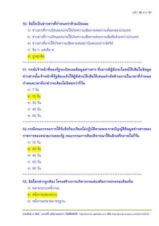 หน้า 16 จาก 51
ประพันธ์ เวารัมย์ (แจกฟรี แชร์ตามสะดวก (ไม่มีลิขสิทธิ์) http://valrom.igetweb.com หรือ http://group.wunjun.com/valrom2012
50. ข้อใดเป็นข่าวสารที่กาหนดว่าห้ามเปิดเผย
ก) ข่าวสารที่การเปิดเผยจะก่อให้เกิดความเสียหายต่อความมั่นคงของประเทศ
ข) ข่าวสารที่การเปิดเผยจะก่อให้เกิดความเสียหายต่อความสัมพันธ์ระหว่างประเทศ
ค) ข่าวสารที่อาจให้เกิดความเสียหายต่อสถาบันพระมหากษัตริย์
ง) ข้อ ก. และข้อ ค.
จ) ถูกทุกข้อ
**********************************************************************
51. กรณีเจ้าหน้าที่ของรัฐจะเปิดเผยข้อมูลข่าวสาร ซึ่งอาจมีผู้มีประโยชน์ได้เสียในข้อมูล
ข่าวสารนั้นเจ้าหน้าที่รัฐต้องแจ้งให้ผู้มีส่วนได้เสียได้เสนอคาคัดค้านภายในเวลาที่กาหนด
กาหนดเวลาดังกล่าวจะต้องไม่น้อยกว่ากี่วัน
ก) 7 วัน
ข) 15 วัน
ค) 30 วัน
ง) 45 วัน
จ) 60 วัน
**********************************************************************
52.กรณีคณะกรรมการได้รับข้อร้องเรียนไม่ปฏิบัติตามพระราชบัญญัติข้อมูลข่าวสารของ
ราชการของหน่วยงานของรัฐ คณะกรรมการต้องพิจารณาให้แล้วเสร็จภายในกี่วัน
ก) 15 วัน
ข) 30 วัน
ค) 45 วัน
ง) 60 วัน
จ) 90 วัน
**********************************************************************
53. ข้อใดกล่าวถูกต้อง โครงสร้างการบริหารกรมส่งเสริมการปกครองท้องถิ่น
ก) หลายระบบหนึ่งกรม
ข) หนึ่งกรมสองระบบ
ค) หนึ่งกรมหลายมาตรฐาน
 