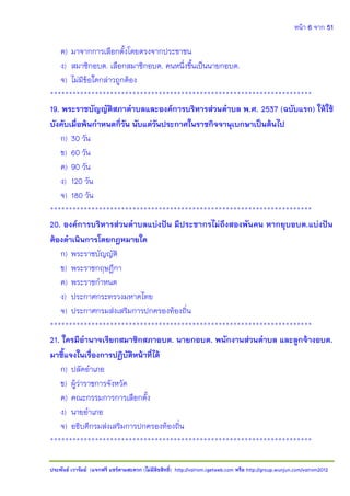หน้า 6 จาก 51
ประพันธ์ เวารัมย์ (แจกฟรี แชร์ตามสะดวก (ไม่มีลิขสิทธิ์) http://valrom.igetweb.com หรือ http://group.wunjun.com/valrom2012
ค) มาจากการเลือกตั้งโดยตรงจากประชาชน
ง) สมาชิกอบต. เลือกสมาชิกอบต. คนหนึ่งขึ้นเป็นนายกอบต.
จ) ไม่มีข้อใดกล่าวถูกต้อง
**********************************************************************
19. พระราชบัญญัติสภาตาบลและองค์การบริหารส่วนตาบล พ.ศ. 2537 (ฉบับแรก) ให้ใช้
บังคับเมื่อพ้นกาหนดกี่วัน นับแต่วันประกาศในราชกิจจานุเบกษาเป็นต้นไป
ก) 30 วัน
ข) 60 วัน
ค) 90 วัน
ง) 120 วัน
จ) 180 วัน
**********************************************************************
20. องค์การบริหารส่วนตาบลแบ่งปัน มีประชากรไม่ถึงสองพันคน หากยุบอบต.แบ่งปัน
ต้องดาเนินการโดยกฎหมายใด
ก) พระราชบัญญัติ
ข) พระราชกฤษฎีกา
ค) พระราชกาหนด
ง) ประกาศกระทรวงมหาดไทย
จ) ประกาศกรมส่งเสริมการปกครองท้องถิ่น
**********************************************************************
21. ใครมีอานาจเรียกสมาชิกสภาอบต. นายกอบต. พนักงานส่วนตาบล และลูกจ้างอบต.
มาชี้แจงในเรื่องการปฏิบัติหน้าที่ได้
ก) ปลัดอาเภอ
ข) ผู้ว่าราชการจังหวัด
ค) คณะกรรมการการเลือกตั้ง
ง) นายอาเภอ
จ) อธิบดีกรมส่งเสริมการปกครองท้องถิ่น
**********************************************************************
 