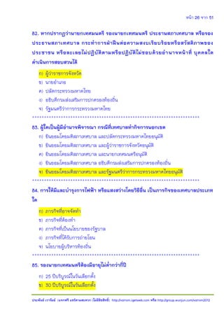 หน้า 26 จาก 51
ประพันธ์ เวารัมย์ (แจกฟรี แชร์ตามสะดวก (ไม่มีลิขสิทธิ์) http://valrom.igetweb.com หรือ http://group.wunjun.com/valrom2012
82. หากปรากฏว่านายกเทศมนตรี รองนายกเทศมนตรี ประธานสภาเทศบาล หรือรอง
ประธานสภาเทศบาล กระทาการฝ่าฝืนต่อความสงบเรียบร้อยหรือสวัสดิภาพของ
ประชาชน หรือละเลยไม่ปฏิบัติตามหรือปฏิบัติไม่ชอบด้วยอานาจหน้าที่ บุคคลใด
ดาเนินการสอบสวนได้
ก) ผู้ว่าราชการจังหวัด
ข) นายอาเภอ
ค) ปลัดกระทรวงมหาดไทย
ง) อธิบดีกรมส่งเสริมการปกครองท้องถิ่น
จ) รัฐมนตรีว่าการกระทรวงมหาดไทย
**********************************************************************
83. ผู้ใดเป็นผู้มีอานาจพิจารณา กรณีที่เทศบาลทากิจการนอกเขต
ก) ยินยอมโดยมติสภาเทศบาล และปลัดกระทรวงมหาดไทยอนุมัติ
ข) ยินยอมโดยมติสภาเทศบาล และผู้ว่าราชการจังหวัดอนุมัติ
ค) ยินยอมโดยมติสภาเทศบาล และนายกเทศมนตรีอนุมัติ
ง) ยินยอมโดยมติสภาเทศบาล อธิบดีกรมส่งเสริมการปกครองท้องถิ่น
จ) ยินยอมโดยมติสภาเทศบาล และรัฐมนตรีว่าการกระทรวงมหาดไทยอนุมัติ
**********************************************************************
84. การให้มีและบารุงการไฟฟ้า หรือแสงสว่างโดยวิธีอื่น เป็นภารกิจของเทศบาลประเภท
ใด
ก) ภารกิจที่อาจจัดทา
ข) ภารกิจที่ต้องทา
ค) ภารกิจที่เป็นนโยบายของรัฐบาล
ง) ภารกิจที่ได้รับการถ่ายโอน
จ) นโยบายผู้บริหารท้องถิ่น
**********************************************************************
85. รองนายกเทศมนตรีต้องมีอายุไม่ต่ากว่ากี่ปี
ก) 25 ปีบริบูรณ์ในวันเลือกตั้ง
ข) 30 ปีบริบูรณ์ในวันเลือกตั้ง
 