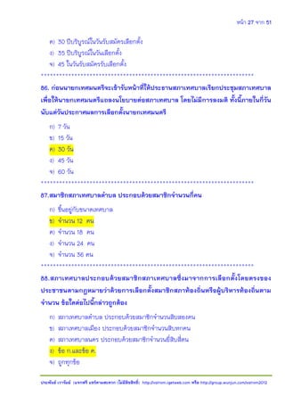 หน้า 27 จาก 51
ประพันธ์ เวารัมย์ (แจกฟรี แชร์ตามสะดวก (ไม่มีลิขสิทธิ์) http://valrom.igetweb.com หรือ http://group.wunjun.com/valrom2012
ค) 30 ปีบริบูรณ์ในวันรับสมัครเลือกตั้ง
ง) 35 ปีบริบูรณ์ในวันเลือกตั้ง
จ) 45 ในวันรับสมัครรับเลือกตั้ง
**********************************************************************
86. ก่อนนายกเทศมนตรีจะเข้ารับหน้าที่ให้ประธานสภาเทศบาลเรียกประชุมสภาเทศบาล
เพื่อให้นายกเทศมนตรีแถลงนโยบายต่อสภาเทศบาล โดยไม่มีการลงมติ ทั้งนี้ภายในกี่วัน
นับแต่วันประกาศผลการเลือกตั้งนายกเทศมนตรี
ก) 7 วัน
ข) 15 วัน
ค) 30 วัน
ง) 45 วัน
จ) 60 วัน
**********************************************************************
87.สมาชิกสภาเทศบาลตาบล ประกอบด้วยสมาชิกจานวนกี่คน
ก) ขึ้นอยู่กับขนาดเทศบาล
ข) จานวน 12 คน
ค) จานวน 18 คน
ง) จานวน 24 คน
จ) จานวน 36 คน
**********************************************************************
88.สภาเทศบาลประกอบด้วยสมาชิกสภาเทศบาลซึ่งมาจากการเลือกตั้งโดยตรงของ
ประชาชนตามกฎหมายว่าด้วยการเลือกตั้งสมาชิกสภาท้องถิ่นหรือผู้บริหารท้องถิ่นตาม
จานวน ข้อใดต่อไปนี้กล่าวถูกต้อง
ก) สภาเทศบาลตาบล ประกอบด้วยสมาชิกจานวนสิบสองคน
ข) สภาเทศบาลเมือง ประกอบด้วยสมาชิกจานวนสิบหกคน
ค) สภาเทศบาลนคร ประกอบด้วยสมาชิกจานวนยี่สิบสี่คน
ง) ข้อ ก.และข้อ ค.
จ) ถูกทุกข้อ
 