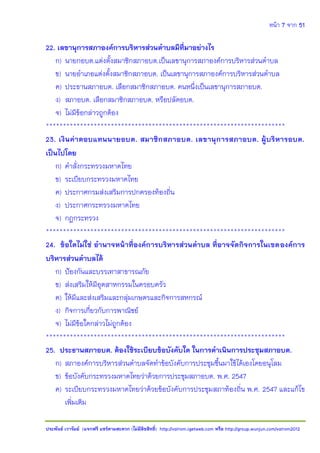 หน้า 7 จาก 51
ประพันธ์ เวารัมย์ (แจกฟรี แชร์ตามสะดวก (ไม่มีลิขสิทธิ์) http://valrom.igetweb.com หรือ http://group.wunjun.com/valrom2012
22. เลขานุการสภาองค์การบริหารส่วนตาบลมีที่มาอย่างไร
ก) นายกอบต.แต่งตั้งสมาชิกสภาอบต.เป็นเลขานุการสภาองค์การบริหารส่วนตาบล
ข) นายอาเภอแต่งตั้งสมาชิกสภาอบต. เป็นเลขานุการสภาองค์การบริหารส่วนตาบล
ค) ประธานสภาอบต. เลือกสมาชิกสภาอบต. คนหนึ่งเป็นเลขานุการสภาอบต.
ง) สภาอบต. เลือกสมาชิกสภาอบต. หรือปลัดอบต.
จ) ไม่มีข้อกล่าวถูกต้อง
**********************************************************************
23. เงินค่าตอบแทนนายอบต. สมาชิกสภาอบต. เลขานุการสภาอบต. ผู้บริหารอบต.
เป็นไปโดย
ก) คาสั่งกระทรวงมหาดไทย
ข) ระเบียบกระทรวงมหาดไทย
ค) ประกาศกรมส่งเสริมการปกครองท้องถิ่น
ง) ประกาศกระทรวงมหาดไทย
จ) กฎกระทรวง
**********************************************************************
24. ข้อใดไม่ใช่ อานาจหน้าที่องค์การบริหารส่วนตาบล ที่อาจจัดกิจการในเขตองค์การ
บริหารส่วนตาบลได้
ก) ป้องกันและบรรเทาสาธารณภัย
ข) ส่งเสริมให้มีอุตสาหกรรมในครอบครัว
ค) ให้มีและส่งเสริมและกลุ่มเกษตรและกิจการสหกรณ์
ง) กิจการเกี่ยวกับการพาณิชย์
จ) ไม่มีข้อใดกล่าวไม่ถูกต้อง
**********************************************************************
25. ประธานสภาอบต. ต้องใช้ระเบียบข้อบังคับใด ในการดาเนินการประชุมสภาอบต.
ก) สภาองค์การบริหารส่วนตาบลจัดทาข้อบังคับการประชุมขึ้นมาใช้ได้เองโดยอนุโลม
ข) ข้อบังคับกระทรวงมหาดไทยว่าด้วยการประชุมสภาอบต. พ.ศ. 2547
ค) ระเบียบกระทรวงมหาดไทยว่าด้วยข้อบังคับการประชุมสภาท้องถิ่น พ.ศ. 2547 และแก้ไข
เพิ่มเติม
 