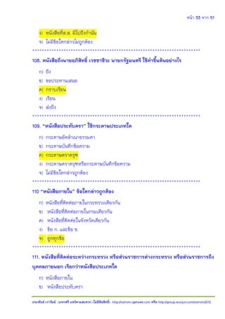 หน้า 33 จาก 51
ประพันธ์ เวารัมย์ (แจกฟรี แชร์ตามสะดวก (ไม่มีลิขสิทธิ์) http://valrom.igetweb.com หรือ http://group.wunjun.com/valrom2012
ง) หนังสือที่ส.ส. มีไปถึงกานัน
จ) ไม่มีข้อใดกล่าวไม่ถูกต้อง
**********************************************************************
108. หนังสือถึงนายอภิสิทธิ์ เวชชาชีวะ นายกรัฐมนตรี ใช้คาขึ้นต้นอย่างไร
ก) ถึง
ข) ขอประทานเสนอ
ค) กราบเรียน
ง) เรียน
จ) ส่งถึง
**********************************************************************
109. “หนังสือประทับตรา” ใช้กระดาษประเภทใด
ก) กระดาษอัดสาเนาธรรมดา
ข) กระดาษบันทึกข้อความ
ค) กระดาษตราครุฑ
ง) กระดาษตราครุฑหรือกระดาษบันทึกข้อความ
จ) ไม่มีข้อใดกล่าวถูกต้อง
**********************************************************************
110 “หนังสือภายใน” ข้อใดกล่าวถูกต้อง
ก) หนังสือที่ติดต่อภายในกระทรวงเดียวกัน
ข) หนังสือที่ติดต่อภายในกรมเดียวกัน
ค) หนังสือที่ติดต่อในจังหวัดเดียวกัน
ง) ข้อ ก. และข้อ ข.
จ) ถูกทุกข้อ
**********************************************************************
111. หนังสือที่ติดต่อระหว่างกระทรวง หรือส่วนราชการต่างกระทรวง หรือส่วนราชการถึง
บุคคลภายนอก เรียกว่าหนังสือประเภทใด
ก) หนังสือภายใน
ข) หนังสือประทับตรา
 