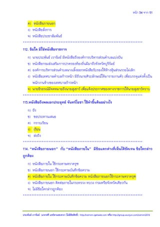 หน้า 34 จาก 51
ประพันธ์ เวารัมย์ (แจกฟรี แชร์ตามสะดวก (ไม่มีลิขสิทธิ์) http://valrom.igetweb.com หรือ http://group.wunjun.com/valrom2012
ค) หนังสือภายนอก
ง) หนังสือสั่งการ
จ) หนังสือประชาสัมพันธ์
**********************************************************************
112. ข้อใด มิใช่หนังสือราชการ
ก) นายประพันธ์ เวารัมย์ มีหนังสือถึงองค์การบริหารส่วนตาบลแบ่งปัน
ข) หนังสือกรมส่งเสริมการปกครองท้องถิ่นมีมาถึงจังหวัดบุรีรัมย์
ค) องค์การบริหารส่วนตาบลนางเลิ้งออกหนังสือรับรองให้ห้างหุ้นส่วนรวยไม่เลิก
ง) หนังสือเทศบาลตาบลก้าวหน้า มีถึงนายศิวะลักษณ์ให้มารายงานตัว เพื่อบรรจุแต่งตั้งเป็น
พนักงานจ้างของเทศบาลก้าวหน้า
จ) นายธีรธรณ์มีจดหมายถึงนายสุเชาว์ เพื่อแจ้งประกาศของทางราชการให้นายสุเชาว์ทราบ
**********************************************************************
113.หนังสือถึงพลเอกประยุทธ์ จันทร์โอชา ใช้คาขึ้นต้นอย่างไร
ก) ถึง
ข) ขอประทานเสนอ
ค) กราบเรียน
ง) เรียน
จ) ส่งถึง
**********************************************************************
114. “หนังสือภายนอก” กับ “หนังสือภายใน” มีข้อแตกต่างที่เห็นได้ชัดเจน ข้อใดกล่าว
ถูกต้อง
ก) หนังสือภายใน ใช้กระดาษตราครุฑ
ข) หนังสือภายนอก ใช้กระดาษบันทึกข้อความ
ค) หนังสือภายใน ใช้กระดาษบันทึกข้อความ หนังสือภายนอกใช้กระดาษตราครุฑ
ง) หนังสือภายนอก ติดต่อภายในกระทรวง ทบวง กรมหรือจังหวัดเดียวกัน
จ) ไม่มีข้อใดกล่าวถูกต้อง
**********************************************************************
 