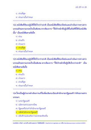 หน้า 37 จาก 51
ประพันธ์ เวารัมย์ (แจกฟรี แชร์ตามสะดวก (ไม่มีลิขสิทธิ์) http://valrom.igetweb.com หรือ http://group.wunjun.com/valrom2012
ง) ด่วนที่สุด
จ) ด่วนภายในกาหนด
**********************************************************************
122.หนังสือที่ต้องปฏิบัติให้เร็วกว่าปกติ เป็นหนังสือที่ต้องจัดส่งและดาเนินการทางสาร
บรรณด้วยความรวดเร็วเป็นพิเศษ หากต้องการ “ให้เจ้าหน้าที่ปฏิบัติในทันทีที่ได้รับหนังสือ
นั้น” เป็นหนังสือตามข้อใด
ก) ด่วน
ข) ด่วนเร็ว
ค) ด่วนมาก
ง) ด่วนที่สุด
จ) ด่วนภายในกาหนด
**********************************************************************
123.หนังสือที่ต้องปฏิบัติให้เร็วกว่าปกติ เป็นหนังสือที่ต้องจัดส่งและดาเนินการทางสาร
บรรณด้วยความรวดเร็วเป็นพิเศษ หากต้องการ “ให้เจ้าหน้าที่ปฏิบัติเร็วกว่าปกติ” เป็น
หนังสือตามข้อใด
ก) ด่วน
ข) ด่วนเร็ว
ค) ด่วนมาก
ง) ด่วนที่สุด
จ) ด่วนภายในกาหนด
**********************************************************************
124.ใครเป็นผู้อานาจดาเนินการแก้ไขเพิ่มเติมระเบียบสานักนายกรัฐมนตรี ว่าด้วยงานสาร
บรรณฯ
ก) นายกรัฐมนตรี
ข) ปลัดกระทรวงมหาดไทย
ค) รัฐมนตรีประจาสานักนายกรัฐมนตรี
ง) ปลัดสานักนายกรัฐมนตรี
จ) อธิบดีกรมส่งเสริมการปกครองท้องถิ่น
 