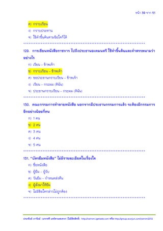 หน้า 39 จาก 51
ประพันธ์ เวารัมย์ (แจกฟรี แชร์ตามสะดวก (ไม่มีลิขสิทธิ์) http://valrom.igetweb.com หรือ http://group.wunjun.com/valrom2012
ค) กราบเรียน
ง) กราบประทาน
จ) ใช้คาขึ้นต้นตามข้อใดก็ได้
**********************************************************************
129. การเขียนหนังสือราชการ ไปถึงประธานองคมนตรี ใช้คาขึ้นต้นและคาสรรพนามว่า
อย่างไร
ก) เรียน – ข้าพเจ้า
ข) กราบเรียน – ข้าพเจ้า
ค) ขอประธานกราบเรียน – ข้าพเจ้า
ง) เรียน – กระผม (ดิฉัน)
จ) ประธานกราบเรียน – กระผม (ดิฉัน)
**********************************************************************
130. คณะกรรมการทาลายหนังสือ นอกจากมีประธานกรรมการแล้ว จะต้องมีกรรมการ
อีกอย่างน้อยกี่คน
ก) 1 คน
ข) 2 คน
ค) 3 คน
ง) 4 คน
จ) 5 คน
**********************************************************************
131. “บัตรยืมหนังสือ” ไม่มีรายละเอียดในเรื่องใด
ก) ชื่อหนังสือ
ข) ผู้ยืม – ผู้รับ
ค) วันยืม – กาหนดส่งคืน
ง) ผู้สั่งมาให้ยืม
จ) ไม่มีข้อใดกล่าวไม่ถูกต้อง
**********************************************************************
 