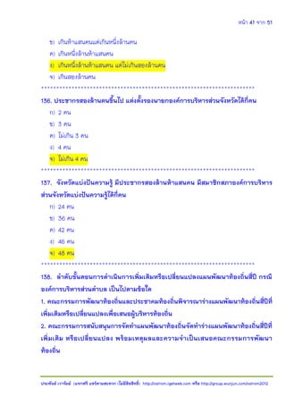 หน้า 41 จาก 51
ประพันธ์ เวารัมย์ (แจกฟรี แชร์ตามสะดวก (ไม่มีลิขสิทธิ์) http://valrom.igetweb.com หรือ http://group.wunjun.com/valrom2012
ข) เกินห้าแสนคนแต่เกินหนึ่งล้านคน
ค) เกินหนึ่งล้านห้าแสนคน
ง) เกินหนึ่งล้านห้าแสนคน แต่ไม่เกินสองล้านคน
จ) เกินสองล้านคน
**********************************************************************
136. ประชากรสองล้านคนขึ้นไป แต่งตั้งรองนายกองค์การบริหารส่วนจังหวัดได้กี่คน
ก) 2 คน
ข) 3 คน
ค) ไม่เกิน 3 คน
ง) 4 คน
จ) ไม่เกิน 4 คน
**********************************************************************
137. จังหวัดแบ่งปันความรู้ มีประชากรสองล้านห้าแสนคน มีสมาชิกสภาองค์การบริหาร
ส่วนจังหวัดแบ่งปันความรู้ได้กี่คน
ก) 24 คน
ข) 36 คน
ค) 42 คน
ง) 46 คน
จ) 48 คน
**********************************************************************
138. ลาดับขั้นตอนการดาเนินการเพิ่มเติมหรือเปลี่ยนแปลงแผนพัฒนาท้องถิ่นสี่ปี กรณี
องค์การบริหารส่วนตาบล เป็นไปตามข้อใด
1. คณะกรรมการพัฒนาท้องถิ่นและประชาคมท้องถิ่นพิจารณาร่างแผนพัฒนาท้องถิ่นสี่ปีที่
เพิ่มเติมหรือเปลี่ยนแปลงเพื่อเสนอผู้บริหารท้องถิ่น
2. คณะกรรมการสนับสนุนการจัดทาแผนพัฒนาท้องถิ่นจัดทาร่างแผนพัฒนาท้องถิ่นสี่ปีที่
เพิ่มเติม หรือเปลี่ยนแปลง พร้อมเหตุผลและความจาเป็นเสนอคณะกรรมการพัฒนา
ท้องถิ่น
 