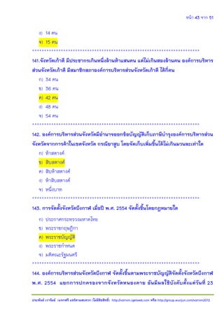 หน้า 43 จาก 51
ประพันธ์ เวารัมย์ (แจกฟรี แชร์ตามสะดวก (ไม่มีลิขสิทธิ์) http://valrom.igetweb.com หรือ http://group.wunjun.com/valrom2012
ง) 14 คน
จ) 15 คน
**********************************************************************
141.จังหวัดเก้าดี มีประชากรเกินหนึ่งล้านห้าแสนคน แต่ไม่เกินสองล้านคน องค์การบริหาร
ส่วนจังหวัดเก้าดี มีสมาชิกสภาองค์การบริหารส่วนจังหวัดเก้าดี ได้กี่คน
ก) 34 คน
ข) 36 คน
ค) 42 คน
ง) 48 คน
จ) 54 คน
**********************************************************************
142. องค์การบริหารส่วนจังหวัดมีอานาจออกข้อบัญญัติเก็บภาษีบารุงองค์การบริหารส่วน
จังหวัดจากการค้าในเขตจังหวัด กรณียาสูบ โดยจัดเก็บเพิ่มขึ้นได้ไม่เกินมวนละเท่าใด
ก) ห้าสตางค์
ข) สิบสตางค์
ค) สิบห้าสตางค์
ง) ห้าสิบสตางค์
จ) หนึ่งบาท
**********************************************************************
143. การจัดตั้งจังหวัดบึงกาฬ เมื่อปี พ.ศ. 2554 จัดตั้งขึ้นโดยกฎหมายใด
ก) ประกาศกระทรวงมหาดไทย
ข) พระราชกฤษฎีกา
ค) พระราชบัญญัติ
ง) พระราชกาหนด
จ) มติคณะรัฐมนตรี
**********************************************************************
144. องค์การบริหารส่วนจังหวัดบึงกาฬ จัดตั้งขึ้นตามพระราชบัญญัติจัดตั้งจังหวัดบึงกาฬ
พ.ศ. 2554 แยกการปกครองจากจังหวัดหนองคาย อันมีผลใช้บังคับตั้งแต่วันที่ 23
 