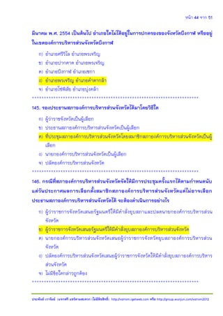 หน้า 44 จาก 51
ประพันธ์ เวารัมย์ (แจกฟรี แชร์ตามสะดวก (ไม่มีลิขสิทธิ์) http://valrom.igetweb.com หรือ http://group.wunjun.com/valrom2012
มีนาคม พ.ศ. 2554 เป็นต้นไป อาเภอใดไม่ได้อยู่ในการปกครองของจังหวัดบึงกาฬ หรืออยู่
ในเขตองค์การบริหารส่วนจังหวัดบึงกาฬ
ก) อาเภอศรีวิไล อาเภอพรเจริญ
ข) อาเภอปากคาด อาเภอพรเจริญ
ค) อาเภอบึงกาฬ อาเภอเซกา
ง) อาเภอพรเจริญ อาเภอคาตากล้า
จ) อาเภอโซ่พิสัย อาเภอบุ่งคล้า
**********************************************************************
145. รองประธานสภาองค์การบริหารส่วนจังหวัดได้มาโดยวิธีใด
ก) ผู้ว่าราชจังหวัดเป็นผู้เลือก
ข) ประธานสภาองค์การบริหารส่วนจังหวัดเป็นผู้เลือก
ค) ที่ประชุมสภาองค์การบริหารส่วนจังหวัดโดยสมาชิกสภาองค์การบริหารส่วนจังหวัดเป็นผู้
เลือก
ง) นายกองค์การบริหารส่วนจังหวัดเป็นผู้เลือก
จ) ปลัดองค์การบริหารส่วนจังหวัด
**********************************************************************
146. กรณีที่สภาองค์การบริหารส่วนจังหวัดจัดให้มีการประชุมครั้งแรกได้ตามกาหนดนับ
แต่วันประกาศผลการเลือกตั้งสมาชิกสภาองค์การบริหารส่วนจังหวัดแต่ไม่อาจเลือก
ประธานสภาองค์การบริหารส่วนจังหวัดได้ จะต้องดาเนินการอย่างไร
ก) ผู้ว่าราชการจังหวัดเสนอรัฐมนตรีให้มีคาสั่งยุบสภาและปลดนายกองค์การบริหารส่วน
จังหวัด
ข) ผู้ว่าราชการจังหวัดเสนอรัฐมนตรีให้มีคาสั่งยุบสภาองค์การบริหารส่วนจังหวัด
ค) นายกองค์การบริหารส่วนจังหวัดเสนอผู้ว่าราชการจังหวัดยุบสภาองค์การบริหารส่วน
จังหวัด
ง) ปลัดองค์การบริหารส่วนจังหวัดเสนอผู้ว่าราชการจังหวัดให้มีคาสั่งยุบสภาองค์การบริหาร
ส่วนจังหวัด
จ) ไม่มีข้อใดกล่าวถูกต้อง
**********************************************************************
 
