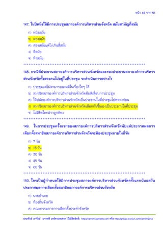 หน้า 45 จาก 51
ประพันธ์ เวารัมย์ (แจกฟรี แชร์ตามสะดวก (ไม่มีลิขสิทธิ์) http://valrom.igetweb.com หรือ http://group.wunjun.com/valrom2012
147. ในปีหนึ่งให้มีการประชุมสภาองค์การบริหารส่วนจังหวัด สมัยสามัญกี่สมัย
ก) หนึ่งสมัย
ข) สองสมัย
ค) สองสมัยแต่ไม่เกินสี่สมัย
ง) สี่สมัย
จ) ห้าสมัย
**********************************************************************
148. กรณีที่ประธานสภาองค์การบริหารส่วนจังหวัดและรองประธานสภาองค์การบริหาร
ส่วนจังหวัดทั้งสองคนไม่อยู่ในที่ประชุม จะดาเนินการอย่างไร
ก) ประชุมแต่ไม่สามารถลงมติในเรื่องใดๆ ได้
ข) สมาชิกสภาองค์การบริหารส่วนจังหวัดมีมติเลื่อนการประชุม
ค) ให้ปลัดองค์การบริหารส่วนจังหวัดเป็นประธานในที่ประชุมไปพลางก่อน
ง) สมาชิกสภาองค์การบริหารส่วนจังหวัดเลือกกันขึ้นเองเป็นประธานในที่ประชุม
จ) ไม่มีข้อใดกล่าวถูกต้อง
**********************************************************************
149. ในการประชุมครั้งแรกของสภาองค์การบริหารส่วนจังหวัดนับแต่ประกาศผลการ
เลือกตั้งสมาชิกสภาองค์การบริหารส่วนจังหวัดจะต้องประชุมภายในกี่วัน
ก) 7 วัน
ข) 15 วัน
ค) 30 วัน
ง) 45 วัน
จ) 60 วัน
**********************************************************************
150. ใครเป็นผู้กาหนดให้มีการประชุมสภาองค์การบริหารส่วนจังหวัดครั้งแรกนับแต่วัน
ประกาศผลการเลือกตั้งสมาชิกสภาองค์การบริหารส่วนจังหวัด
ก) นายอาเภอ
ข) ท้องถิ่นจังหวัด
ค) คณะกรรมการการเลือกตั้งประจาจังหวัด
 