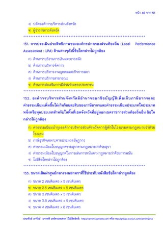 หน้า 46 จาก 51
ประพันธ์ เวารัมย์ (แจกฟรี แชร์ตามสะดวก (ไม่มีลิขสิทธิ์) http://valrom.igetweb.com หรือ http://group.wunjun.com/valrom2012
ง) ปลัดองค์การบริหารส่วนจังหวัด
จ) ผู้ว่าราชการจังหวัด
**********************************************************************
151. การประเมินประสิทธิภาพขององค์กรปกครองส่วนท้องถิ่น (Local Performance
Assessment : LPA) ด้านต่างๆดังนี้ข้อใดกล่าวไม่ถูกต้อง
ก) ด้านการบริงานการเงินและการคลัง
ข) ด้านการบริหารจัดการ
ค) ด้านการบริหารงานบุคคลและกิจการสภา
ง) ด้านการบริการสาธารณะ
จ) ด้านการส่งเสริมการมีส่วนร่วมของประชาชน
**********************************************************************
152. องค์การบริหารส่วนจังหวัดมีอานาจออกข้อบัญญัติเพื่อเก็บภาษีอากรและ
ค่าธรรมเนียมเพิ่มขึ้นไม่เกินร้อยละสิบของภาษีอากรและค่าธรรมเนียมประเภทใดประเภท
หนึ่งหรือทุกประเภทสาหรับในพื้นที่เขตจังหวัดที่อยู่นอกเขตราชการส่วนท้องถิ่นอื่น ข้อใด
กล่าวไม่ถูกต้อง
ก) ค่าธรรมเนียมบารุงองค์การบริหารส่วนจังหวัดจากผู้พักในโรงแรมตามกฎหมายว่าด้วย
โรงแรม
ข) ภาษีธุรกิจเฉพาะตามประมวลรัษฎากร
ค) ค่าธรรมเนียมใบอนุญาตขายสุราตามกฎหมายว่าด้วยสุรา
ง) ค่าธรรมเนียมใบอนุญาตในการเล่นการพนันตามกฎหมายว่าด้วยการพนัน
จ) ไม่มีข้อใดกล่าวไม่ถูกต้อง
**********************************************************************
153. ขนาดเส้นผ่าศูนย์กลางวงนอกตราที่ใช้ประทับหนังสือข้อใดกล่าวถูกต้อง
ก) ขนาด 2 เซนติเมตร x 5 เซนติเมตร
ข) ขนาด 2.5 เซนติเมตร x 5 เซนติเมตร
ค) ขนาด 3 เซนติเมตร x 5 เซนติเมตร
ง) ขนาด 3.5 เซนติเมตร x 5 เซนติเมตร
จ) ขนาด 4 เซนติเมตร x 6 เซนติเมตร
 
