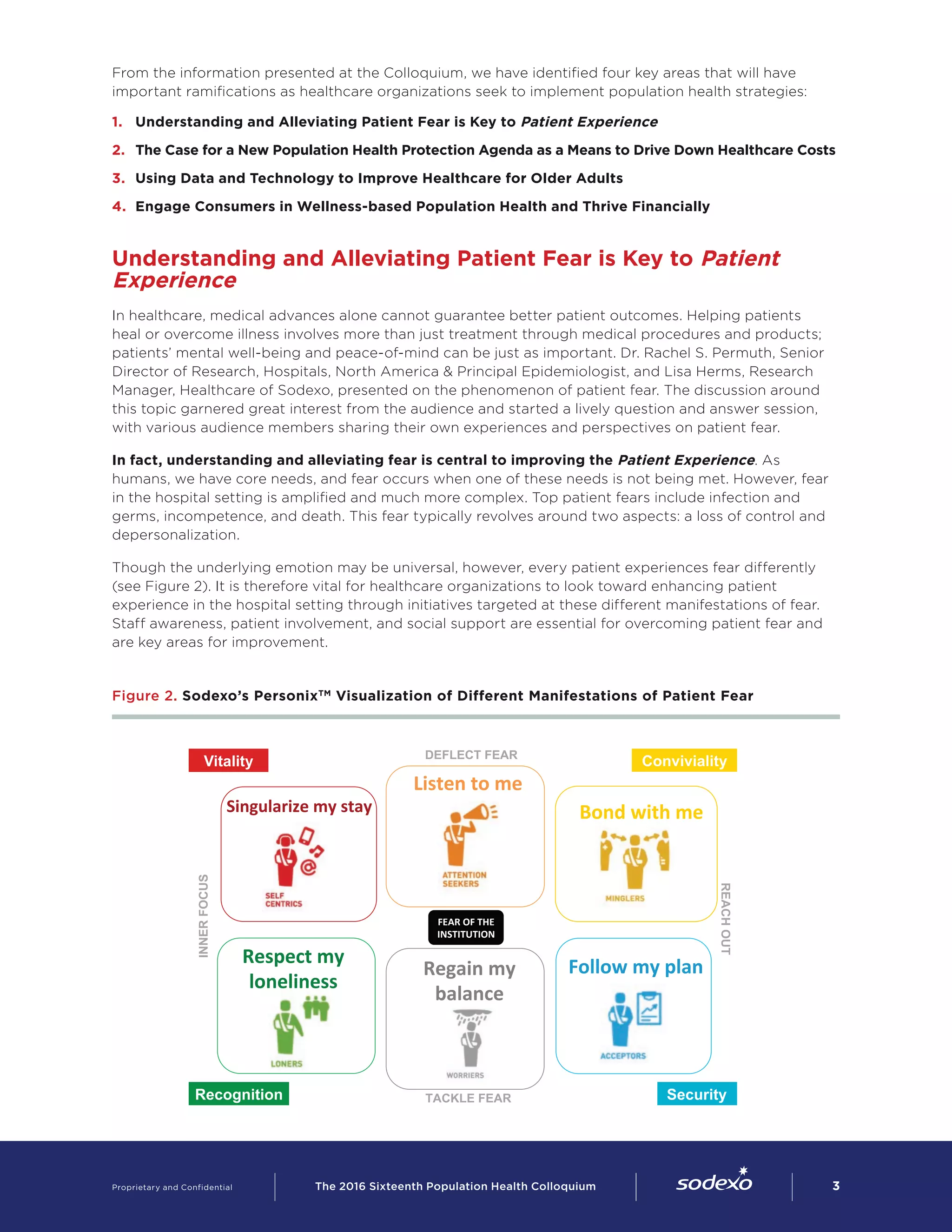 Loners Worriers
Self-Centrics
Attention-
Seekers
FEAR	
  OF	
  THE	
  
INSTITUTION	
  
DEFLECT FEAR
INNERFOCUS
REACHOUT
TACKLE FEAR
Vitality
Recognition
Conviviality
Security
Listen	
  to	
  me	
  
Bond	
  with	
  me	
  Singularize	
  my	
  stay	
  
Respect	
  my	
  
loneliness	
  
Follow	
  my	
  plan	
  Regain	
  my	
  
balance	
  
From the information presented at the Colloquium, we have identified four key areas that will have
important ramifications as healthcare organizations seek to implement population health strategies:  
1.	 Understanding and Alleviating Patient Fear is Key to Patient Experience
2.	 The Case for a New Population Health Protection Agenda as a Means to Drive Down Healthcare Costs
3.	 Using Data and Technology to Improve Healthcare for Older Adults
4.	 Engage Consumers in Wellness-based Population Health and Thrive Financially
Understanding and Alleviating Patient Fear is Key to Patient
Experience
In healthcare, medical advances alone cannot guarantee better patient outcomes. Helping patients
heal or overcome illness involves more than just treatment through medical procedures and products;
patients’ mental well-being and peace-of-mind can be just as important. Dr. Rachel S. Permuth, Senior
Director of Research, Hospitals, North America & Principal Epidemiologist, and Lisa Herms, Research
Manager, Healthcare of Sodexo, presented on the phenomenon of patient fear. The discussion around
this topic garnered great interest from the audience and started a lively question and answer session,
with various audience members sharing their own experiences and perspectives on patient fear.
In fact, understanding and alleviating fear is central to improving the Patient Experience. As
humans, we have core needs, and fear occurs when one of these needs is not being met. However, fear
in the hospital setting is amplified and much more complex. Top patient fears include infection and
germs, incompetence, and death. This fear typically revolves around two aspects: a loss of control and
depersonalization.
Though the underlying emotion may be universal, however, every patient experiences fear differently
(see Figure 2). It is therefore vital for healthcare organizations to look toward enhancing patient
experience in the hospital setting through initiatives targeted at these different manifestations of fear.
Staff awareness, patient involvement, and social support are essential for overcoming patient fear and
are key areas for improvement.
Figure 2. Sodexo’s PersonixTM
Visualization of Different Manifestations of Patient Fear
Proprietary and Confidential     The 2016 Sixteenth Population Health Colloquium        3
 