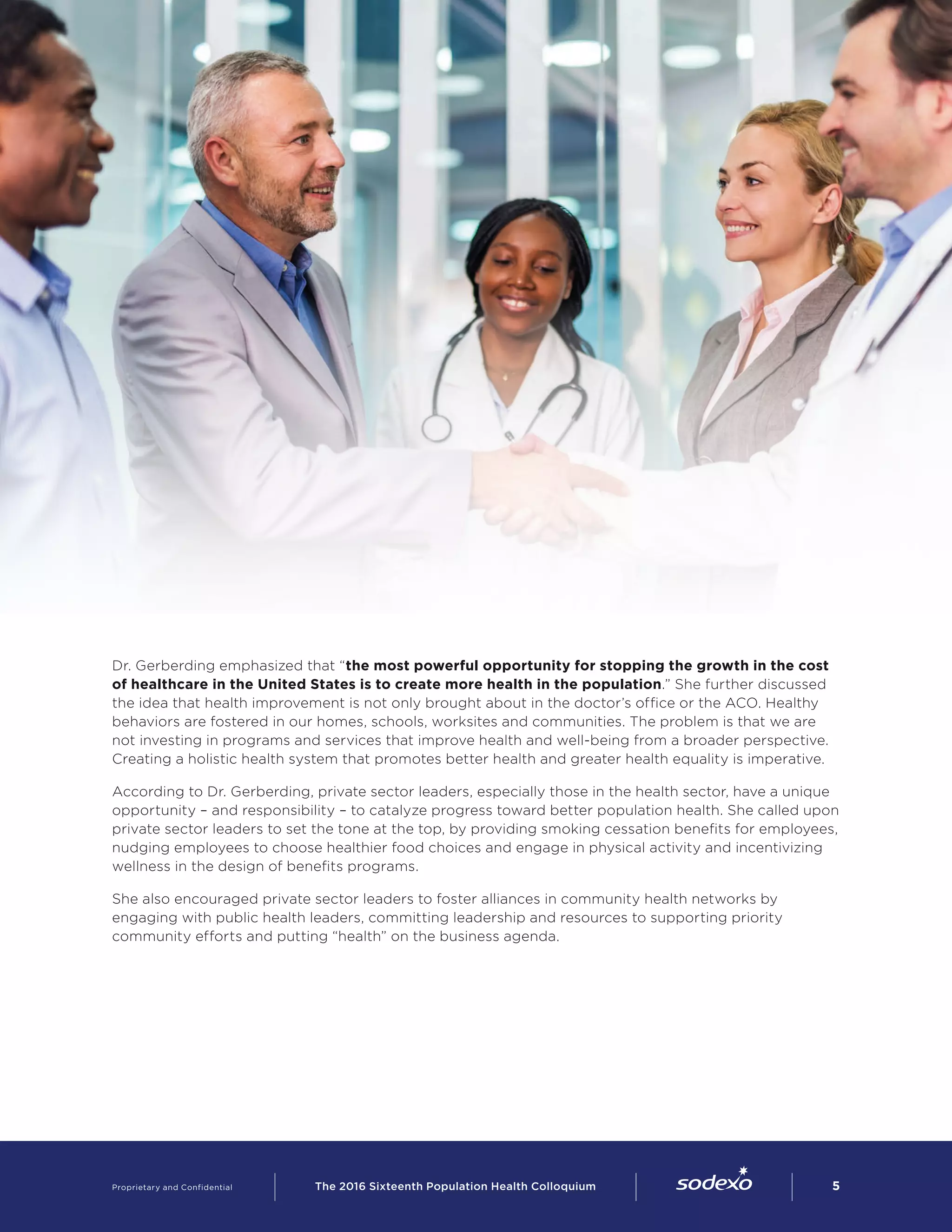 Dr. Gerberding emphasized that “the most powerful opportunity for stopping the growth in the cost
of healthcare in the United States is to create more health in the population.” She further discussed
the idea that health improvement is not only brought about in the doctor’s office or the ACO. Healthy
behaviors are fostered in our homes, schools, worksites and communities. The problem is that we are
not investing in programs and services that improve health and well-being from a broader perspective.
Creating a holistic health system that promotes better health and greater health equality is imperative.
According to Dr. Gerberding, private sector leaders, especially those in the health sector, have a unique
opportunity – and responsibility – to catalyze progress toward better population health. She called upon
private sector leaders to set the tone at the top, by providing smoking cessation benefits for employees,
nudging employees to choose healthier food choices and engage in physical activity and incentivizing
wellness in the design of benefits programs.
She also encouraged private sector leaders to foster alliances in community health networks by
engaging with public health leaders, committing leadership and resources to supporting priority
community efforts and putting “health” on the business agenda.
Proprietary and Confidential     The 2016 Sixteenth Population Health Colloquium        5
 