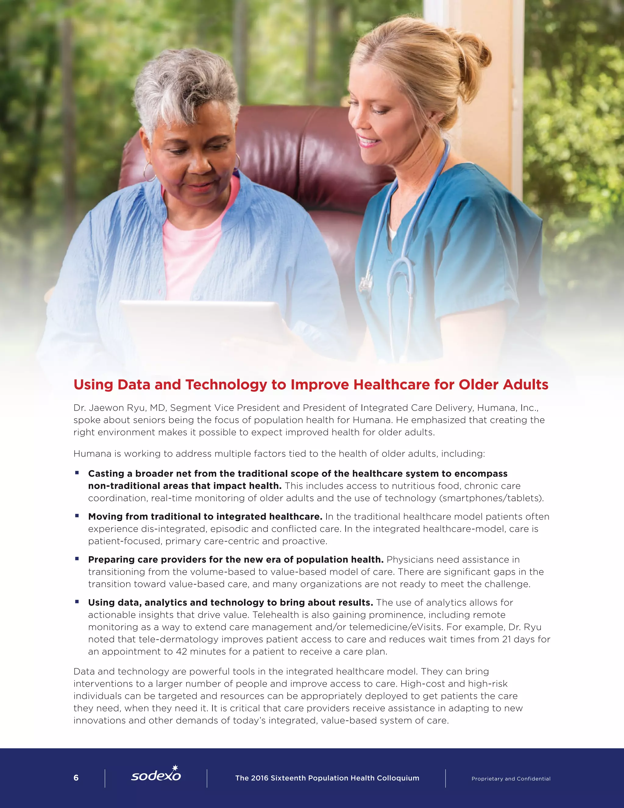 Using Data and Technology to Improve Healthcare for Older Adults
Dr. Jaewon Ryu, MD, Segment Vice President and President of Integrated Care Delivery, Humana, Inc.,
spoke about seniors being the focus of population health for Humana. He emphasized that creating the
right environment makes it possible to expect improved health for older adults.
Humana is working to address multiple factors tied to the health of older adults, including:
§§ Casting a broader net from the traditional scope of the healthcare system to encompass
non-traditional areas that impact health. This includes access to nutritious food, chronic care
coordination, real-time monitoring of older adults and the use of technology (smartphones/tablets).
§§ Moving from traditional to integrated healthcare. In the traditional healthcare model patients often
experience dis-integrated, episodic and conflicted care. In the integrated healthcare-model, care is
patient-focused, primary care-centric and proactive.
§§ Preparing care providers for the new era of population health. Physicians need assistance in
transitioning from the volume-based to value-based model of care. There are significant gaps in the
transition toward value-based care, and many organizations are not ready to meet the challenge.
§§ Using data, analytics and technology to bring about results. The use of analytics allows for
actionable insights that drive value. Telehealth is also gaining prominence, including remote
monitoring as a way to extend care management and/or telemedicine/eVisits. For example, Dr. Ryu
noted that tele-dermatology improves patient access to care and reduces wait times from 21 days for
an appointment to 42 minutes for a patient to receive a care plan.
Data and technology are powerful tools in the integrated healthcare model. They can bring
interventions to a larger number of people and improve access to care. High-cost and high-risk
individuals can be targeted and resources can be appropriately deployed to get patients the care
they need, when they need it. It is critical that care providers receive assistance in adapting to new
innovations and other demands of today’s integrated, value-based system of care.
6        The 2016 Sixteenth Population Health Colloquium    Proprietary and Confidential
 