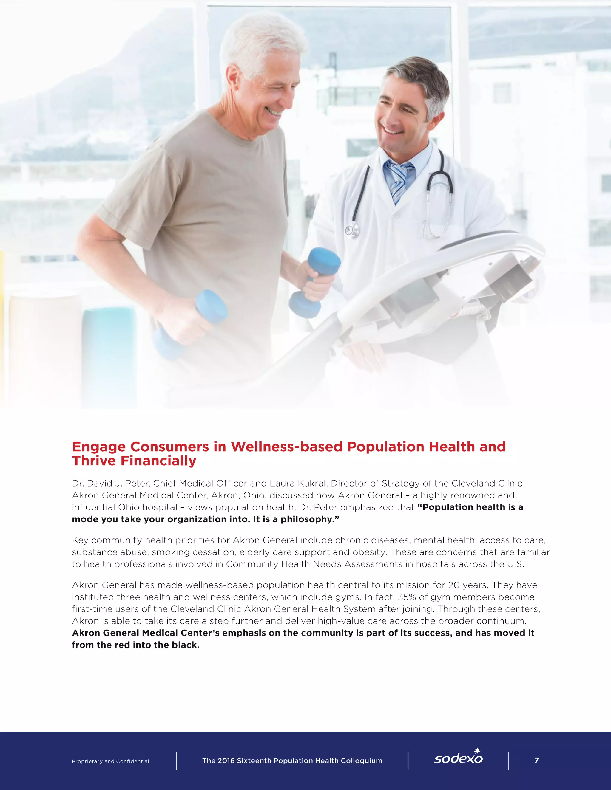 Engage Consumers in Wellness-based Population Health and
Thrive Financially
Dr. David J. Peter, Chief Medical Officer and Laura Kukral, Director of Strategy of the Cleveland Clinic
Akron General Medical Center, Akron, Ohio, discussed how Akron General – a highly renowned and
influential Ohio hospital – views population health. Dr. Peter emphasized that “Population health is a
mode you take your organization into. It is a philosophy.”  
Key community health priorities for Akron General include chronic diseases, mental health, access to care,
substance abuse, smoking cessation, elderly care support and obesity. These are concerns that are familiar
to health professionals involved in Community Health Needs Assessments in hospitals across the U.S.
Akron General has made wellness-based population health central to its mission for 20 years. They have
instituted three health and wellness centers, which include gyms. In fact, 35% of gym members become
first-time users of the Cleveland Clinic Akron General Health System after joining. Through these centers,
Akron is able to take its care a step further and deliver high-value care across the broader continuum.
Akron General Medical Center’s emphasis on the community is part of its success, and has moved it
from the red into the black.
Proprietary and Confidential     The 2016 Sixteenth Population Health Colloquium        7
 