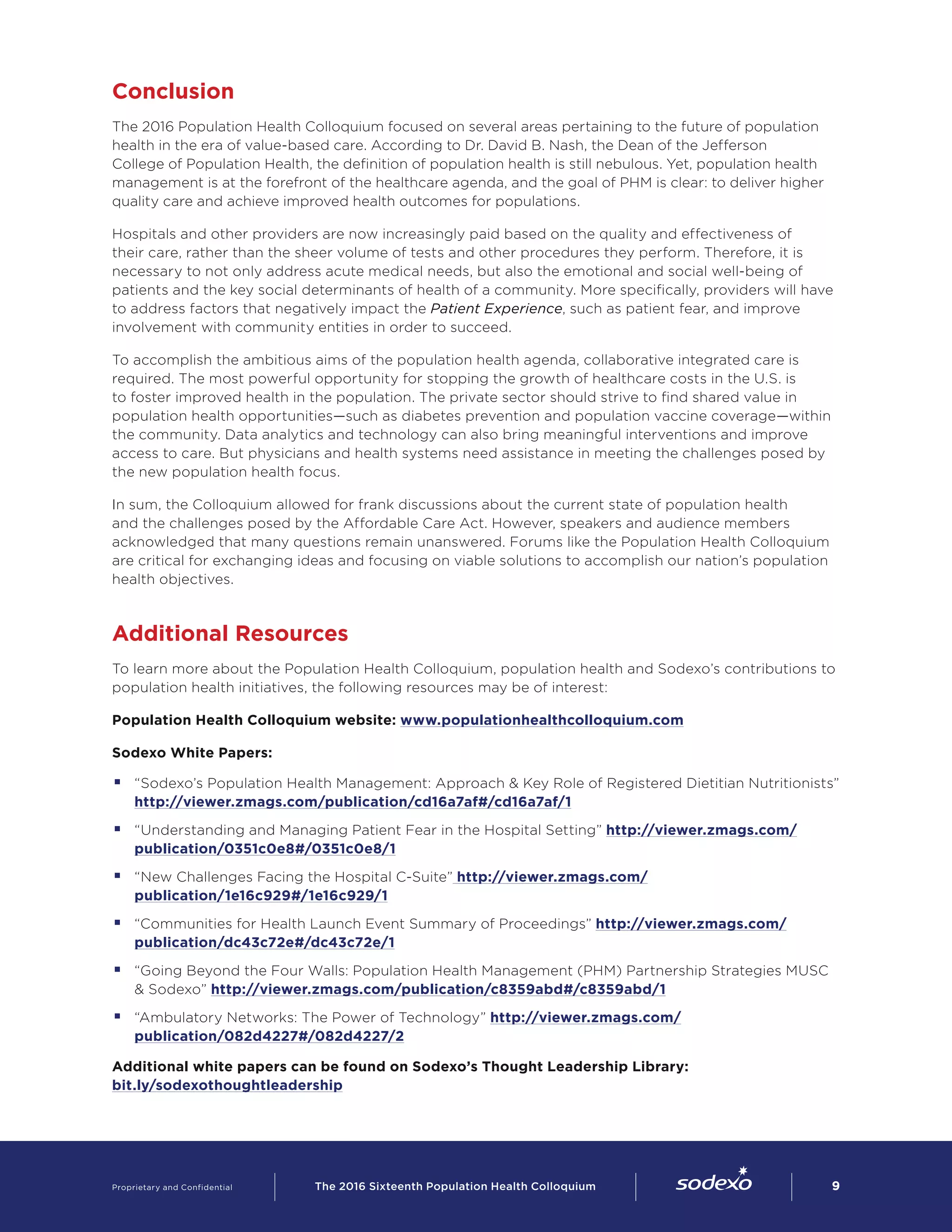 Conclusion
The 2016 Population Health Colloquium focused on several areas pertaining to the future of population
health in the era of value-based care. According to Dr. David B. Nash, the Dean of the Jefferson
College of Population Health, the definition of population health is still nebulous. Yet, population health
management is at the forefront of the healthcare agenda, and the goal of PHM is clear: to deliver higher
quality care and achieve improved health outcomes for populations.
Hospitals and other providers are now increasingly paid based on the quality and effectiveness of
their care, rather than the sheer volume of tests and other procedures they perform. Therefore, it is
necessary to not only address acute medical needs, but also the emotional and social well-being of
patients and the key social determinants of health of a community. More specifically, providers will have
to address factors that negatively impact the Patient Experience, such as patient fear, and improve
involvement with community entities in order to succeed.
To accomplish the ambitious aims of the population health agenda, collaborative integrated care is
required. The most powerful opportunity for stopping the growth of healthcare costs in the U.S. is
to foster improved health in the population. The private sector should strive to find shared value in
population health opportunities—such as diabetes prevention and population vaccine coverage—within
the community. Data analytics and technology can also bring meaningful interventions and improve
access to care. But physicians and health systems need assistance in meeting the challenges posed by
the new population health focus.
In sum, the Colloquium allowed for frank discussions about the current state of population health
and the challenges posed by the Affordable Care Act. However, speakers and audience members
acknowledged that many questions remain unanswered. Forums like the Population Health Colloquium
are critical for exchanging ideas and focusing on viable solutions to accomplish our nation’s population
health objectives.
Additional Resources
To learn more about the Population Health Colloquium, population health and Sodexo’s contributions to
population health initiatives, the following resources may be of interest:
Population Health Colloquium website: www.populationhealthcolloquium.com
Sodexo White Papers:
§§ “Sodexo’s Population Health Management: Approach & Key Role of Registered Dietitian Nutritionists”
http://viewer.zmags.com/publication/cd16a7af#/cd16a7af/1
§§ “Understanding and Managing Patient Fear in the Hospital Setting” http://viewer.zmags.com/
publication/0351c0e8#/0351c0e8/1
§§ “New Challenges Facing the Hospital C-Suite” http://viewer.zmags.com/
publication/1e16c929#/1e16c929/1
§§ “Communities for Health Launch Event Summary of Proceedings” http://viewer.zmags.com/
publication/dc43c72e#/dc43c72e/1
§§ “Going Beyond the Four Walls: Population Health Management (PHM) Partnership Strategies MUSC
& Sodexo” http://viewer.zmags.com/publication/c8359abd#/c8359abd/1
§§ “Ambulatory Networks: The Power of Technology” http://viewer.zmags.com/
publication/082d4227#/082d4227/2
Additional white papers can be found on Sodexo’s Thought Leadership Library: §
bit.ly/sodexothoughtleadership
Proprietary and Confidential     The 2016 Sixteenth Population Health Colloquium        9
 