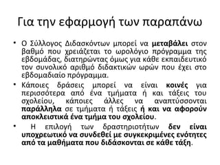 Για την εφαρμογή των παραπάνω
• Ο Σύλλογος Διδασκόντων μπορεί να μεταβάλει στον
βαθμό που χρειάζεται το ωρολόγιο πρόγραμμα της
εβδομάδας, διατηρώντας όμως για κάθε εκπαιδευτικό
τον συνολικό αριθμό διδακτικών ωρών που έχει στο
εβδομαδιαίο πρόγραμμα.
• Κάποιες δράσεις μπορεί να είναι κοινές για
περισσότερα από ένα τμήματα ή και τάξεις του
σχολείου, κάποιες άλλες να αναπτύσσονται
παράλληλα σε τμήματα ή τάξεις ή και να αφορούν
αποκλειστικά ένα τμήμα του σχολείου.
• Η επιλογή των δραστηριοτήτων δεν είναι
υποχρεωτικό να συνδεθεί με συγκεκριμένες ενότητες
από τα μαθήματα που διδάσκονται σε κάθε τάξη.
 