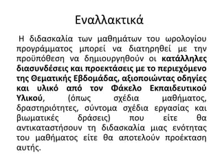 Εναλλακτικά
Η διδασκαλία των μαθημάτων του ωρολογίου
προγράμματος μπορεί να διατηρηθεί με την
προϋπόθεση να δημιουργηθούν οι κατάλληλες
διασυνδέσεις και προεκτάσεις με το περιεχόμενο
της Θεματικής Εβδομάδας, αξιοποιώντας οδηγίες
και υλικό από τον Φάκελο Εκπαιδευτικού
Υλικού, (όπως σχέδια μαθήματος,
δραστηριότητες, σύντομα σχέδια εργασίας και
βιωματικές δράσεις) που είτε θα
αντικαταστήσουν τη διδασκαλία μιας ενότητας
του μαθήματος είτε θα αποτελούν προέκταση
αυτής.
 