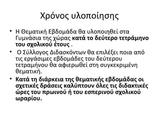 Χρόνος υλοποίησης
• Η Θεματική Εβδομάδα θα υλοποιηθεί στα
Γυμνάσια της χώρας κατά το δεύτερο τετράμηνο
του σχολικού έτους .
• Ο Σύλλογος Διδασκόντων θα επιλέξει ποια από
τις εργάσιμες εβδομάδες του δεύτερου
τετραμήνου θα αφιερωθεί στη συγκεκριμένη
θεματική.
• Κατά τη διάρκεια της θεματικής εβδομάδας οι
σχετικές δράσεις καλύπτουν όλες τις διδακτικές
ώρες του πρωινού ή του εσπερινού σχολικού
ωραρίου.
 