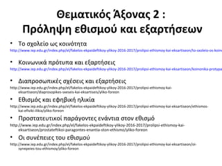 Θεματικός Άξονας 2 :
Πρόληψη εθισμού και εξαρτήσεων
• Το σχολείο ως κοινότητα
http://www.iep.edu.gr/index.php/el/fakelos-ekpaideftikoy-ylikoy-2016-2017/prolipsi-ethismoy-kai-eksartiseon/to-sxoleio-os-koino
• Κοινωνικά πρότυπα και εξαρτήσεις
http://www.iep.edu.gr/index.php/el/fakelos-ekpaideftikoy-ylikoy-2016-2017/prolipsi-ethismoy-kai-eksartiseon/koinonika-protypa
• Διαπροσωπικές σχέσεις και εξαρτήσεις
http://www.iep.edu.gr/index.php/el/fakelos-ekpaideftikoy-ylikoy-2016-2017/prolipsi-ethismoy-kai-
eksartiseon/diaprosopikes-sxeseis-kai-eksartiseis/yliko-foreon
• Εθισμός και εφηβική ηλικία
http://www.iep.edu.gr/index.php/el/fakelos-ekpaideftikoy-ylikoy-2016-2017/prolipsi-ethismoy-kai-eksartiseon/ethismos-
kai-efiviki-ilikia/yliko-foreon
• Προστατευτικοί παράγοντες ενάντια στον εθισμό
http://www.iep.edu.gr/index.php/el/fakelos-ekpaideftikoy-ylikoy-2016-2017/prolipsi-ethismoy-kai-
eksartiseon/prostateftikoi-paragontes-enantia-ston-ethismo/yliko-foreon
• Οι συνέπειες του εθισμού
http://www.iep.edu.gr/index.php/el/fakelos-ekpaideftikoy-ylikoy-2016-2017/prolipsi-ethismoy-kai-eksartiseon/oi-
synepeies-tou-ethismoy/yliko-foreon
 