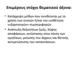 Επιμέρους στόχοι θεματικού άξονα:
• Κατάρριψη μύθων που συνδέονται με τη
χρήση των ουσιών ή/και την υιοθέτηση
«εξαρτητικών» συμπεριφορών .
• Ανάπτυξη δεξιοτήτων ζωής, λήψης
αποφάσεων, αντίστασης στην πίεση των
ομηλίκων, μείωσης του άγχους και θετικής
αντιμετώπισης των καταστάσεων.
 