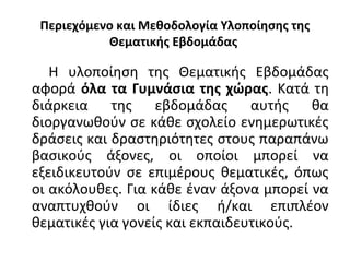 Περιεχόμενο και Μεθοδολογία Υλοποίησης της
Θεματικής Εβδομάδας
Η υλοποίηση της Θεματικής Εβδομάδας
αφορά όλα τα Γυμνάσια της χώρας. Κατά τη
διάρκεια της εβδομάδας αυτής θα
διοργανωθούν σε κάθε σχολείο ενημερωτικές
δράσεις και δραστηριότητες στους παραπάνω
βασικούς άξονες, οι οποίοι μπορεί να
εξειδικευτούν σε επιμέρους θεματικές, όπως
οι ακόλουθες. Για κάθε έναν άξονα μπορεί να
αναπτυχθούν οι ίδιες ή/και επιπλέον
θεματικές για γονείς και εκπαιδευτικούς.
 
