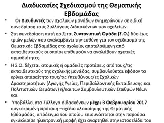 Διαδικασίες Σχεδιασμού της Θεματικής
Εβδομάδας
• Οι Διευθυντές των σχολικών μονάδων ενημερώνουν σε ειδική
συνεδρίαση τους Συλλόγους Διδασκόντων των σχολείων.
• Στη συνεδρίαση αυτή ορίζεται Συντονιστική Ομάδα (Σ.Ο.) δύο έως
τριών μελών που αναλαμβάνει την ευθύνη για τον σχεδιασμό της
Θεματικής Εβδομάδας στο σχολείο, αποτελούμενη από
εκπαιδευτικούς οι οποίοι επιθυμούν να αναλάβουν σχετικές
αρμοδιότητες.
• Η Σ.Ο. δέχεται ατομικές ή ομαδικές προτάσεις από τους/τις
εκπαιδευτικούς της σχολικής μονάδας, συμβουλεύεται εφόσον το
κρίνει απαραίτητο τους/τις Υπευθύνους/ες Σχολικών
Δραστηριοτήτων (Αγωγής Υγείας, Περιβαλλοντικής Εκπαίδευσης και
Πολιτιστικών Θεμάτων) ή/και των Συμβουλευτικών Σταθμών Νέων
και
• Υποβάλλει στο Σύλλογο Διδασκόντων μέχρι 3 Φεβρουαρίου 2017
συγκεκριμένη πρόταση –σχέδιο υλοποίησης της Θεματικής
Εβδομάδας, υπόδειγμα του οποίου επισυνάπτεται στην παρούσα
εγκύκλιο(σε ηλεκτρονική μορφή έχει αναρτηθεί στην ιστοσελίδα του
 