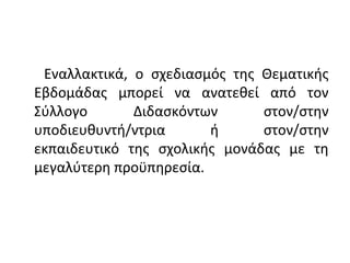 Εναλλακτικά, ο σχεδιασμός της Θεματικής
Εβδομάδας μπορεί να ανατεθεί από τον
Σύλλογο Διδασκόντων στον/στην
υποδιευθυντή/ντρια ή στον/στην
εκπαιδευτικό της σχολικής μονάδας με τη
μεγαλύτερη προϋπηρεσία.
 